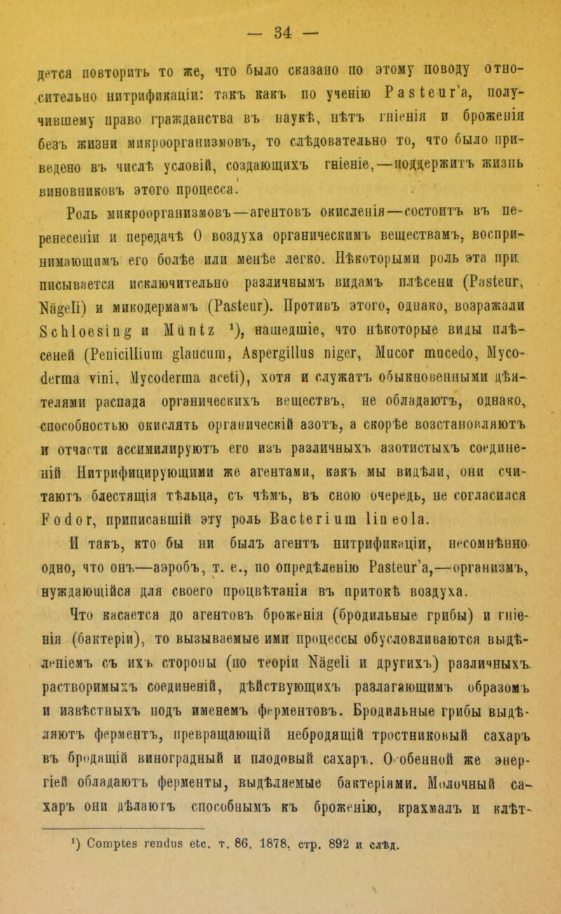 Д»*тся повторить то же, что было сказаво по этому поводу отво- ,сителыіо нитрификаціи: такъ какъ по ученію Разіенг’а, полу- чившему право граікданства въ наукѣ, нѣтъ гніенія и броженія безъ жизни микроорганизмовъ, то слѣдовательно то, что было при- ведено въ числѣ условій, создающихъ гніеніе, —поддержитъ жизнь виновниковъ этого процесса. Роль микроорганизмовъ—агентовъ окисленія—состоитъ въ пе- ренесеніи и передачѣ О воздуха органическимъ веществамъ, воспри- нимающимъ его болѣе или менѣе легко. Нѣкоторыми роль эта при писывается исключительно различнымъ видамъ плѣсени (Разкнг, На§еІі) и микодермамъ (Разіепг). Противъ этого, однако, возражали 8сЫое8Іп§ и Мііпи ^), нашедшіе, что нѣкоторые виды плѣ- сеней (РепісіШит §1аисиш, Азрег^Шиз пі§ег, Мнсог тпсесіо, Мусо- (іегта ѵіпі, Мусобеппа асеіі), хотя и служатъ обыкновенными дѣя- телями распада органическихъ веществъ, не обладаютъ, однако, способностью окислять органическій азотъ, а скорѣе возстановляютъ и отчасти ассимилируютъ его изъ различныхъ азотистыхъ соедине- ній Нитрифицирующими же агентами, какъ мы видѣли, они счи- таютъ блестящія тѣльца, съ чѣмъ, въ свою очередь, не согласился Робот, приписавщій эту роль Васіегіит Ііпеоіа. И такъ, кто бы ни былъ агентъ нитрификаціи, несомнѣнно одно, что онъ—аэробъ, т. е., по опредѣленію Разіенг’а,—организмъ, нуждающійся для своего процвѣтанія въ притокѣ воздуха. Что касается до агентовъ броженія (бродильные грибы) и гніе- нія (бактеріи), то вызываемые ими процессы обусловливаются выдѣ- леніемъ съ ихъ стороны (по теоріи На^еіі и другихъ) различныхъ растворимыхъ соединеній, дѣйствующихъ разлагающимъ образомъ и извѣстныхъ подъ именемъ ферментовъ. Бродильные грибы выдѣ- ляютъ ферментъ, превращающій небродящій тростниковый сахаръ въ бродящій виноградный и плодовый сахаръ. О'Обенной же энер- гіей обладаютъ ферменты, выдѣляемые бактеріями. Молочный са- харъ они дѣлаютъ способнымъ къ броженію, крахмалъ и клѣт- СотрЬез гепсіиз еЬс. т. 86. 1878, стр. 892 и сдѣд.