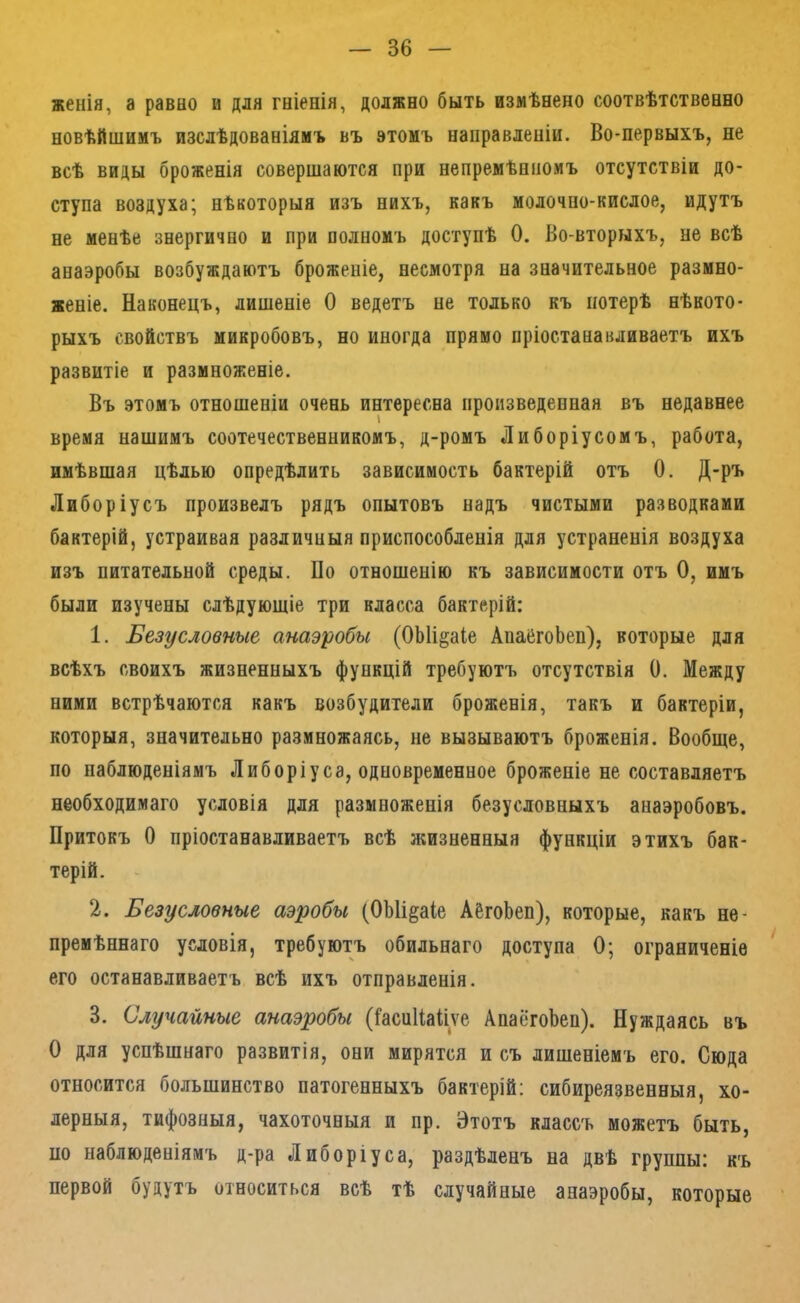 женія, а равно и для гніенія, должно быть измѣнено соотвѣтственно новѣйшимъ изслѣдованіямъ въ этомъ направленіи. Во-первыхъ, не всѣ виды броженія совершаются при непремѣнномъ отсутствіи до- ступа воздуха; нѣкоторыя изъ нихъ, какъ молочно-кислое, идутъ не менѣе знергично и при полномъ доступѣ 0. Во-вторыхъ, не всѣ анаэробы возбуждаютъ броженіе, несмотря на значительное размно- женіе. Наконецъ, лишеніе О ведетъ не только къ потерѣ нѣкото- рыхъ свойствъ микробовъ, но иногда прямо пріостанавливаетъ ихъ развитіе и размноженіе. Въ этомъ отношеніи очень интересна произведенная въ недавнее время нашимъ соотечественникомъ, д-ромъ Либоріусомъ, работа, имѣвшая цѣлью опредѣлить зависимость бактерій отъ 0. Д-ръ Либоріусъ произвелъ рядъ опытовъ надъ чистыми разводками бактерій, устраивая различныя приспособленія для устраненія воздуха изъ питательной среды. По отношенію къ зависимости отъ О, имъ были изучены слѣдующіе три класса бактерій: 1. Безусловные анаэробы (ОЫі^аІе АпаёгоЬеп), которые для всѣхъ своихъ жизненныхъ функцій требуютъ отсутствія 0. Между ними встрѣчаются какъ возбудители броженія, такъ и бактеріи, которыя, значительно размножаясь, не вызываютъ броженія. Вообще, по наблюденіямъ Либоріуса, одновременное броженіе не составляетъ необходимаго условія для размноженія безусловныхъ анаэробовъ. Притокъ О пріостанавливаетъ всѣ л;изненныя функціи этихъ бак- терій. 2. Безусловные аэробы (ОЫі^аіе АёгоЬеп), которые, какъ не- премѣннаго условія, требуютъ обильнаго доступа 0; ограниченіе его останавливаетъ всѣ ихъ отправленія. 3. Случайные анаэробы ([асиПаІіѵе АпаёгоЬен). Нуждаясь въ О для успѣшнаго развитія, они мирятся и съ лишеніемъ его. Сюда относится большинство патогенныхъ бактерій; сибиреязвенныя, хо- лерныя, тифозныя, чахоточныя и пр. Этотъ классъ можетъ быть, по наблюденіямъ д-ра Либоріуса, раздѣленъ на двѣ группы: къ первой будутъ относиться всѣ тѣ случайные анаэробы, которые
