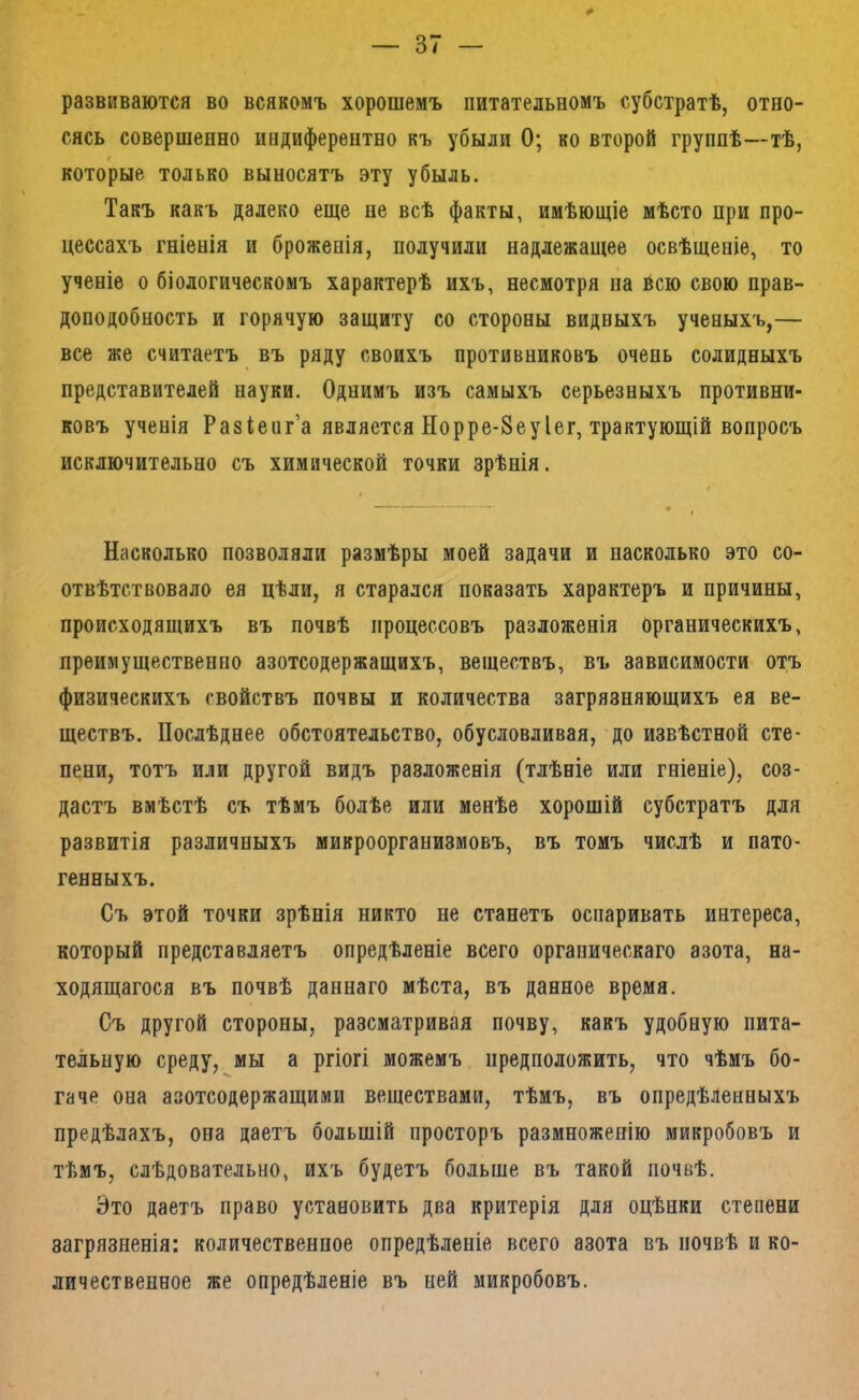 развиваются во всякомъ хорошемъ питательномъ субстратѣ, отно- сясь совершенно иедиферентно къ убыли О; ко второй группѣ—тѣ, которые только выносятъ эту убыль. Такъ какъ далеко еще не всѣ факты, имѣющіе мѣсто при про- цессахъ гніенія и броженія, получили надлежащее освѣщеніе, то ученіе о біологическомъ характерѣ ихъ, несмотря па всю свою прав- доподобность и горячую защиту со стороны видныхъ ученыхъ,— все же считаетъ въ ряду своихъ противниковъ очень солидныхъ представителей науки. Однимъ изъ самыхъ серьезныхъ противни- ковъ ученія Разіенг’а является Норре-8еуІег, трактующій вопросъ исключительно съ химической точки зрѣнія. I і Насколько позволяли размѣры моей задачи и насколько это со- отвѣтствовало ея цѣли, я старался показать характеръ и причины, происходящихъ въ почвѣ процессовъ разложенія органическихъ, преимущественно азотсодержащихъ, веществъ, въ зависимости отъ физическихъ свойствъ почвы и количества загрязняющихъ ея ве- ществъ. Послѣднее обстоятельство, обусловливая, до извѣстной сте- пени, тотъ или другой видъ разложенія (тлѣніе или гніеніе), соз- дастъ вмѣстѣ съ тѣмъ болѣе или менѣе хорошій субстратъ для развитія различныхъ микроорганизмовъ, въ томъ числѣ и пато- генныхъ. Съ этой точки зрѣнія никто не станетъ оспаривать интереса, который представляетъ опредѣленіе всего органическаго азота, на- ходящагося въ почвѣ даннаго мѣста, въ данное время. Съ другой стороны, разсматривая почву, какъ удобную пита- тельную среду, мы а ргіогі можемъ предположить, что чѣмъ бо- гаче она азотсодержащими веществами, тѣмъ, въ опредѣленныхъ предѣлахъ, она даетъ большій просторъ размноженію микробовъ и тѣмъ, слѣдовательно, ихъ будетъ больше въ такой почвѣ. Это даетъ право установить два критерія для оцѣнки степени загрязненія: количественное опредѣленіе всего азота въ почвѣ и ко- личественное же опредѣленіе въ ней микробовъ.