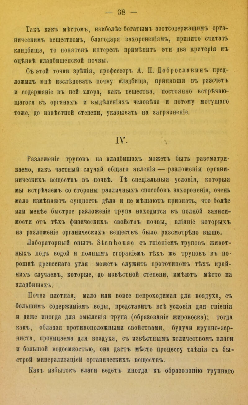 Такъ какъ мѣстомъ, наиболѣе богатымъ азотсодержащимъ орга- ническимъ веществомъ, благодаря захороненіямъ, принято считать клидбища, то понятенъ интересъ примѣнить эти два критерія къ оцѣнкѣ кладбищенской почвы. Съ этой точки зрѣнія, профессоръ А. П. Доброславинъ пред- ложилъ мнѣ изслѣдовать почву кладбища, принявши въ разсчетъ и содержаніе въ ней хлора, какъ вещества, постоянно встрѣчаю- щагося въ органахъ и выдѣленіяхъ человѣка и потому могущаго тоже, до извѣстной степени, указывать па загрязненіе. IV. Разложеніе труповъ на кладбищахъ можетъ быть разсматри- ваемо, какъ частный случай общаго явленія — разложенія органи- ническихъ веществъ въ почвѣ. Тѣ спеціальныя условія, которыя мы встрѣчаемъ со стороны различныхъ способовъ захороненія, очень мало измѣняютъ сущность дѣла и не мѣшаютъ признать, что болѣе или менѣе быстрое разложеніе трупа находится въ полной зависи- мости отъ тѣхъ физическихъ свойствъ почвы, вліяніе которыхъ на разложеніе органическихъ веществъ было разсмотрѣно выше. Лабораторный опытъ ЗіепЬонзе съ гніеніемъ труповъ живот- ныхъ подъ водой и полнымъ сгораніемъ тѣхъ же труповъ въ по- рошкѣ древеснаго угля можетъ служить прототипомъ тѣхъ край- нихъ случаевъ, которые, до извѣстной степени, имѣютъ мѣсто на кладбищахъ. Почва плотная, мало или вовсе непроходимая для воздуха, съ большимъ содержаніемъ воды, представитъ всѣ условія для гніенія и даже иногда для омыленія трупа (образованіе жировоска); тогда какъ, обладая противоположными свойствами, будучи крупно-зер- ниста, проницаема для воздуха, съ извѣстнымъ количествомъ влаги и большой водоемкостью, она дастъ мѣсто процессу тлѣнія съ бы- строй минерализаціей органическихъ веществъ. Какъ избытокъ влаги ведетъ иногда' къ образованію трупнаго