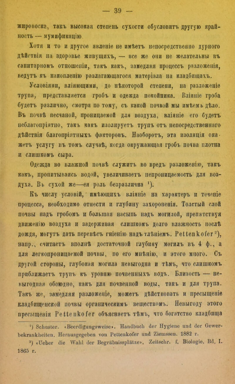 жировоска, такъ высокая степень сухости обусловитъ другую край- ность — мумификацію. Хотя и то и другое явленіе не имѣетъ непосредственно дурного дѣйствія па здоровье живущихъ, — все же они не желательны въ санитарномъ отношеніи, такъ какъ, замедляя процессъ разложенія, ведутъ къ накопленію разлагающагося матеріала на кладбищахъ. Условіями, вліяющими, до нѣкоторой степени, на разложеніе трупа, представляется гробъ и одежда покойника. Вліяніе гроба будетъ различно, смотря по тому, съ какой почвой мы имѣемъ дѣло. Въ почвѣ песчаной, проницаемой для воздуха, вліяніе его Судетъ неблагопріятно, такъ какъ изолируетъ трупъ отъ непосредственнаго дѣйствія благопріятныхъ факторовъ. Наоборотъ, эта изоляція ока- жетъ услугу въ томъ случаѣ, когда окружающая гробъ почва плотна и слишкомъ сыра. Одежда во влажной почвѣ служитъ во вредъ разложенію, такъ какъ, пропитываясь водой, увеличиваетъ непроницаемость для воз- духа. Вь сухой же—ея роль безразлична ^). Къ числу условій,' имѣющихъ вліяніе на характеръ и теченіе процесса, необходимо отнести и глубину захороненія. Толстый слой почвы надъ гробомъ и большая насыпь надъ могилой, препятствуя движенію воздуха и задерживая слишкомъ долго влажность послѣ дождя, могутъ дать перевѣсъ гніенію надъ тлѣніемъ. РеіІепкоГег'^), напр., считаетъ вполнѣ достаточной глубину могилъ въ 4 ф., а для легкопроницаемой почвы, по его мнѣнію, и этого много. Съ другой стороны, глубокая могила невыгодна и тѣмъ, что слишкомъ приближаетъ трупъ къ уровню почвенныхъ водъ. Близость — не- ныгодпая обоюдно, какъ для почвенной воды, такъ и для трупа. Такъ же, замедляя разложеніе, можетъ дѣйствовать и пресыщеніе кладбищенской почвы органическимъ веществомъ. Невыгоду этого пресыщенія Реііепко^ег объясняетъ тѣмъ, что богатство кладбища *) ЗсІшзЬеі'. «Веег(11дип^8\уе18е>. НапйЬисЬ (іег Ну^іеие шій сіег Оеѵѵег- Ъекгаикііеііеп. Негаи8§^е§еЬеп ѵоп РеиеикоГег шкі йіетзвеп. 1882 г. «ПеЬег (Ііе \ѴаЫ ііег Ве^^гаЬпіззрІаІге». йеіЬасЬг. Г. Віо1о§^іе. Вй. I. 1865 г.