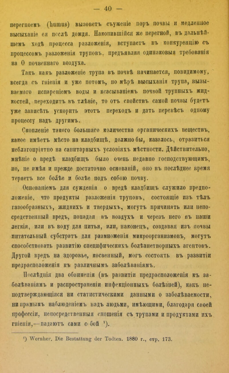 перегноемъ (Ііиішів) вызоветъ съуженіе поръ почвы и медленное высыханіе ея послѣ дождя. Накопившійся же перегной, въ дальнѣй- шемъ ходѣ процесса разложенія, вступаетъ въ конкуренцію съ процессомъ разложенія труповъ, предъявляя одинаковыя требованія на О почвеннаго воздуха. Такъ какъ разложеніе трупа въ почвѣ начинается, повидимому, всегда съ гніенія и уже потомъ, по мѣрѣ высыханія трупа, вызы- ваемаго испареніемъ воды и всасываніемъ почвой трупныхъ жид- костей, переходитъ въ тлѣніе, то отъ свойствъ самой почвы будетъ уже зависѣть ускорить этотъ переходъ и дать перевѣсъ одному процессу надъ другимъ. Скопленіе такого большаго количества органическихъ веществъ, какое имѣетъ мѣсто на кладбищѣ, должно бы, казалось, отразиться неблагопріятно на санитарныхъ условіяхъ мѣстности. Дѣйствительно, мнѣніе о вредѣ кладбищъ было очень недавно господствующимъ, но, не имѣя и прежде достаточно основаній, оно въ послѣднее время теряетъ все боЛѣе и болѣе подъ собою почву. Основаніемъ для сужденія о вредѣ кладбищъ служило предпо- ложеніе, что продукты разложенія труповъ, состоящіе изъ тѣлъ газообразныхъ, жидкихъ и твердыхъ, могутъ причинять или непо- средственный вредъ, понадая въ воздухъ и черезъ него въ паши легкія, или въ воду для питья, или, наконецъ, создавая изъ почвы питательный субстратъ для размноженія микроорганизмовъ, могутъ способствовать развитію специфическихъ болѣзнетворныхъ агентовъ. Другой вредъ на здоровье, косвенный, могъ состоять въ развитіи предрасположенія къ различнымъ заболѣваніямъ. Послѣднія два обвиненія (въ развитіи предрасположенія къ за- болѣваніямъ и распространеніи инфекціонныхъ болѣзней), какъ не- подтверждающіяся ни статистическими данными о заболѣваемости, ни прямымъ наблюденіемъ надъ людьми, имѣющими, благодаря своей профессіи, непосредственныя сношенія съ трупами и продуктами ихъ гніенія,—падаютъ сами с бой *). \Ѵегп1іег. Віе Везіаііип^^ йег ТосІЬеп. 1880 г., стр. 173.