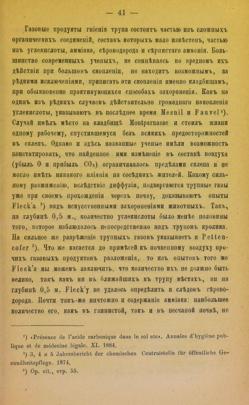 Газовые продукты гніенія трупа состоятъ частью изъ сложныхъ органическихъ соединеній, составъ которыхъ мало извѣстенъ, частью изъ углекислоты, амміака, сѣроводорода и сѣрнистаго аммонія. Боль- шинство современныхъ ученыхъ, не сомнѣваясь во вредномъ ихъ дѣйствіи при большомъ скопленіи, не находитъ возможнымъ, за рѣдкими исключеніями, приписать эти скопленія именно кладбищамъ, при обыкновепно практикующихся способахъ захороненія. Какъ на одинъ изъ рѣдкихъ случаевъ дѣйствительно громаднаго накопленія углекислоты, указываютъ въ послѣднее время Мезпіі и Рапѵеі*). Случай имѣлъ мѣсто на кладбищѣ Мопірагпазве и стоилъ жизни одному рабочему, спустившемуся безъ всякихъ предосторожностей въ склепъ. Однако и здѣсь названные ученые имѣли возможность констатировать, что найденное ими измѣненіе въ составѣ воздуха (убыль О и прибыль СОа) ограничивалось предѣлами склепа и не могло имѣть никакого вліянія на сосѣднихъ жителей. Какому силь- ному разжиженію, вслѣдствіе диффузіи, подвергаются трупные газы уже при своемъ прохожденіи черезъ почву, доказываютъ опыты Песка надъ искусственными захороненіями животныхъ. Такъ, на глубинѣ 0,5 м., количество углекислоты было менѣе половины того, которое наблюдалось непосредственно надъ трупомъ кролика. На сильное же разрѣженіе трупныхъ газовъ указываетъ и Рейеп- соіег ^). Что же касается до примѣсей къ почвенному воздуху про- чихъ газовыхъ продуктовъ разложенія, то изъ опытовъ того же Кіеск’а мы можемъ заключить, что количество ихъ не должно быть велико, такъ какъ ни въ ближайшихъ къ трупу мѣстахъ, пи на глубинѣ 0,5 м. Ріеск’у не удалось опредѣлить и слѣдовъ сѣрово- дорода. Почти такъ-же ничтожно и содержаніе амміака: наибольшее количество его, какъ въ глинистой, такъ и въ песчаной почвѣ, не сРгёзепсе сіе Гаеійе сагЬопщие йапз іе зоі еіс». Аппаіез й’Ьу^^іёпе риЪ- Идие еЬ сіе тёсіесіпе Іё^аіе. XI. 1884. 3, 4 и 5 ДаЬгезЪегісЫ йег сІіешізсЬеп СепкгаІзЬеІІе Гііг бГГепШсІіе СІе- зипЛіеікзрПе^е. 1874. Ор. сіЬ., стр. 55. *