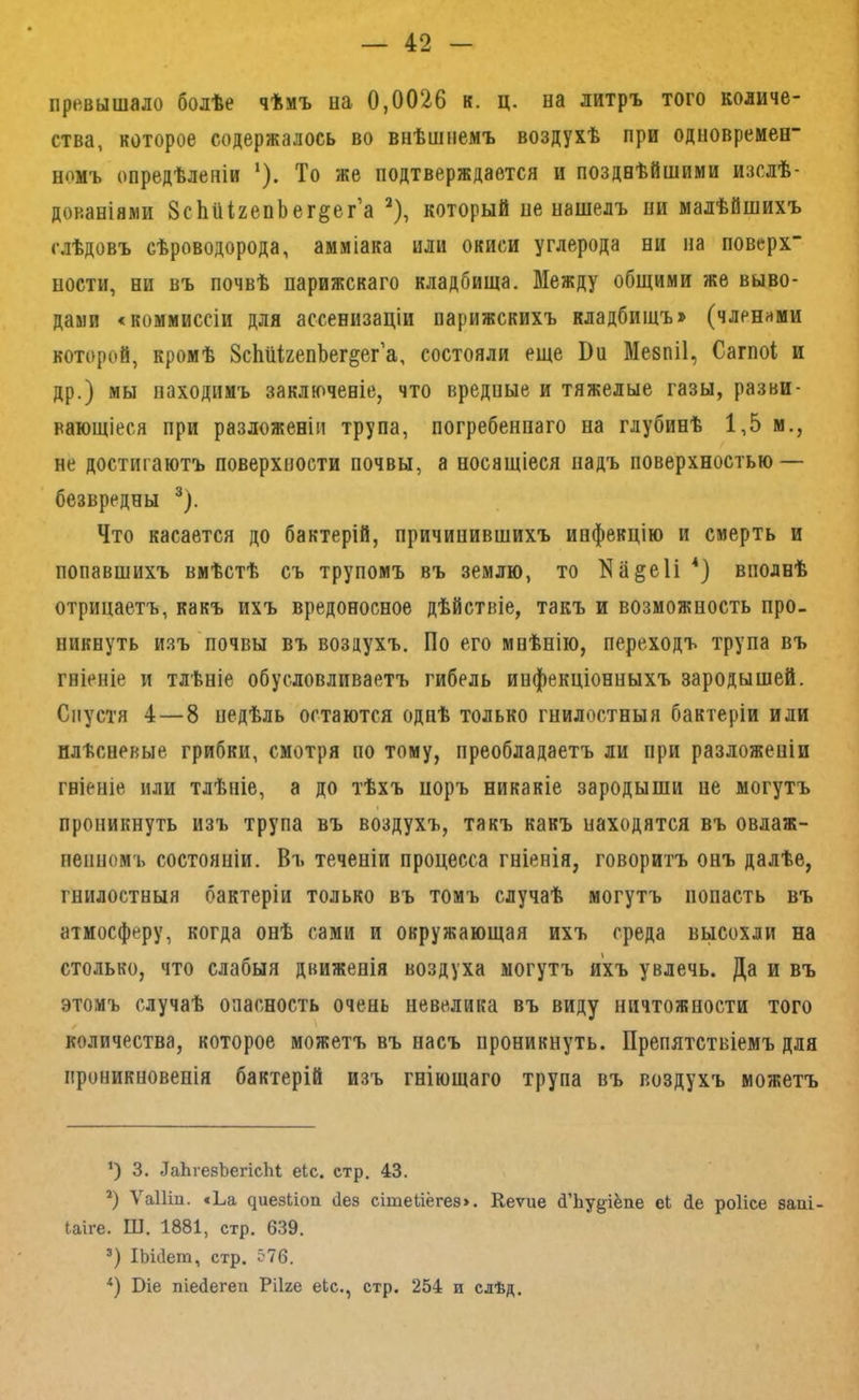 превышало болѣе чѣмъ на 0,0026 к. ц. на литръ того количе- ства, которое содержалось во внѣшнемъ воздухѣ при одновремен номъ опредѣленіи ‘). То же подтверждается и позднѣйшими изслѣ- дованіями ЗсЬііІгепЬег^ег’а ^), который не нашелъ пи малѣйшихъ слѣдовъ сѣроводорода, амміака или окиси углерода ни на поверх” пости, ни въ почвѣ парижскаго кладбища. Между общими же выво- дами <коммиссіи для ассенизаціи парижскихъ кладбищъ» (членами которой, кромѣ ЗсШгепЬег^ег’а, состояли еще Вн Меяпіі, Сагпоі и др.) мы находимъ заключеніе, что вредные и тяжелые газы, разви- вающіеся при разложеніи трупа, погребеннаго на глубинѣ 1,5 м., не достигаютъ поверхности почвы, а носящіеся надъ поверхностью — безвредны ®). Что касается до бактерій, причинившихъ инфекцію и смерть и попавшихъ вмѣстѣ съ трупомъ въ землю, то 1^а§е1і вполнѣ отрицаетъ, какъ ихъ вредоносное дѣйствіе, такъ и возможность про- никнуть изъ'почвы въ воздухъ. По его мнѣнію, переходъ трупа въ гніеніе и тлѣніе обусловливаетъ гибель инфекціонныхъ зародышей. Спустя 4—8 недѣль остаются однѣ только гнилостныя бактеріи или плѣсневые грибки, смотря по тому, преобладаетъ ли при разложеніи гніеніе или тлѣніе, а до тѣхъ норъ никакіе зародыши не могутъ проникнуть изъ трупа въ воздухъ, такъ какъ находятся въ овлаж- пеішомъ состояніи. Въ теченіи процесса гніенія, говоритъ онъ далѣе, гнилостныя бактеріи только въ томъ случаѣ могутъ попасть въ атмосферу, когда онѣ сами и окружающая ихъ среда высохли на столько, что слабыя движенія воздуха могутъ ихъ увлечь. Да и въ этомъ случаѣ опасность очень невелика въ виду ничтожности того количества, которое можетъ въ насъ проникнуть. Препятствіемъ для проникновенія бактерій изъ гніющаго трупа въ воздухъ можетъ ') 3. ДаЬгебЪегісЬі еіс. стр, 43. *) Л'аіііи. «Ьа ^иез^іоп йез сітейёгез». Кеѵие й’Ьу^іёпе еЬ (іе роіісе заиі- Іаіге. Ш. 1881, стр. 639. ІЬЫет, стр. 576. *) Віе піейегеп Рііге еЬс., стр. 254 и сдѣд.