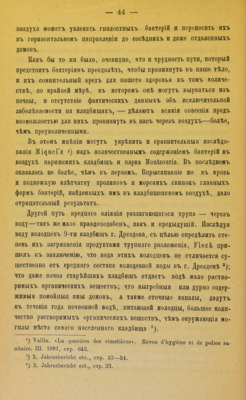 воздуха можетъ увлекать гиилостныхъ бактерій и переносить ихъ въ горизонтальномъ направленіи до сосѣднихъ и даже отдаленныхъ домовъ. Какъ бы то ни было, очевидно, что и трудность пути, который предстоитъ бактеріямъ преодолѣть, чтобы проникнуть въ наше тѣло, и ихъ сомнительный вредъ для нашего здоровья въ томъ количе- ствѣ, по крайней мѣрѣ, въ которомъ онѣ могутъ вырваться изъ почвы, и отсутствіе фактическихъ данныхъ объ исключительной заболѣваемости на кладбищахъ, — дѣлаютъ всякія опасенія предъ возможностью для нихъ проникнуть въ пасъ черезъ воздухъ—болѣе, чѣмъ преувеличенными. Въ этомъ мнѣніи могутъ укрѣпить и сравнительныя изслѣдо- ванія Мі^иеГя 1) надъ количественнымъ содержаніемъ бактерій въ воздухѣ парижскихъ кладбищъ и парка Мопізопгіз. Въ послѣднемъ оказалось не болѣе, чѣмъ въ первомъ. Впрыскиваніе же въ кровь и подкожную клѣтчатку кроликовъ и морскихъ свинокъ главныхъ формъ бактерій, найденныхъ имъ въ кладбищенскомъ воздухѣ, дало отрицательный результатъ. Другой путь вреднаго вліянія разлагающагося трупа — черезъ воду—такъ же мало правдоподобенъ,, какъ и предыдущій. Изслѣдуя воду колодцевъ 9-ти кладбищъ г. Дрездена, съ цѣлью опредѣлить сте- пень ихъ загрязненія продуктами трупнаго разложенія, Ріеск при- шелъ къ заключенію, что вода этихъ колодцевъ н^ отличается су- щественно отъ средняго состава колодезной воды въ г. Дрезденѣ ^); что даже почва старѣйшихъ кладбищъ отдаетъ водѣ мало раство- римыхъ органическихъ веществъ^ что выгребныя или дурно содер- жимыя помойныя ямы домовъ, а также сточные каналы, дадутъ въ теченіи года почвенной водѣ, питающей колодцы, большее коли- чество растворимыхъ органическихъ веществъ, чѣмъ окружающія мо- гилы мѣста самаго населеннаго кладбища О ѴаШп. «Ьа ^ие8иоп Нез сітеЬіёгез». Кеѵие сІЪу^іёпе еі Не роіісе за- пііаіге. Ш. 1881, стр. 643. 9 2. ЛаЬгезЬегісЫ; еіс., стр. 53—54. 3. ^аЬ^е8Ъе^ісЬЬ есЬ., стр. 33.