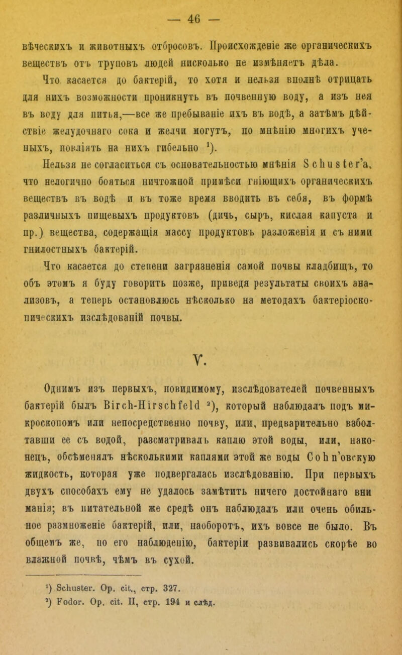 вѣческихъ и животныхъ отбросовъ. Происхожденіе же органическихъ веществъ отъ труповъ людей нисколько не измѣняетъ дѣла. Что касается до бактерій, то хотя и нельзя вполнѣ отрицать для нихъ возможности проникнуть въ почвенную воду, а изъ нея въ воду для питья,—все же пребываніе ихъ въ водѣ, а затѣмъ дѣй- ствіе желудочнаго сока и желчи могутъ, по мнѣнію многихъ уче- ныхъ, повліять на нихъ гибельно ^). Нельзя не согласиться съ основательностью мнѣнія 8 сііп 8 іег’а, что нелогично бояться ничтожной примѣси гніющихъ органическихъ веществъ въ водѣ и въ тоже время вводить въ себя, въ формѣ различныхъ пищевыхъ продуктовъ (дичь, сыръ, кислая капуста и пр.) вещества, содержащія массу продуктовъ разложенія и съ ними гнилостныхъ бактерій. Что касается до степени загрязненія самой почвы кладбищъ, то объ этомъ я буду говорить позже, приведя результаты своихъ ана- лизовъ, а теперь остановлюсь нѣсколько на методахъ бактеріоско- пическихъ изслѣдованій почвы. У. Однимъ изъ первыхъ, повидимому, изслѣдователей почвенныхъ бактерій былъ ВігсЬ-НігзсЬГеЫ ^), который наблюдалъ подъ ми- кроскопомъ или непосредственно почву, или, предварительно взбол- тавши ее съ водой, разсматриваль каплю этой воды, или, нако- нецъ, обсѣменялъ нѣсколькими каплями этой же воды СоЬн’овскую жидкость, которая уже подвергалась изслѣдованію. При первыхъ двухъ способахъ ему не удалось замѣтить ничего достойнаго вни манія; въ питательной же средѣ онъ наблюдалъ или очень обиль- ное размноженіе бактерій, или, наоборотъ, ихъ вовсе не было. Въ общемъ же, по его наблюденію, бактеріи развивались скорѣе во влаяшой почвѣ, чѣмъ въ сухой. *) бсЬизкег. Ор. сіь., стр. 327. *) Койог. Ор. сіЬ. II, стр. 194 и слѣд.