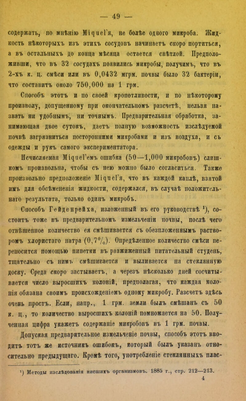 содержать, по мнѣнію Мі^иеГя, не болѣе одного микроба. Жид- кость нѣкоторыхъ изъ этихъ сосудовъ начинаетъ скоро портиться, а въ остальныхъ до конца мѣсяца остается свѣтлой. Предполо- живши, что въ 32 сосудахъ появились микробы, получимъ, что въ 2-хъ к. ц. смѣси или въ 0,0432 мгрм. почвы было 32 бактеріи, что составитъ около 750,000 на 1 грм. Способъ этотъ и по своей кропотливости, и по нѣкоторому произволу, допущенному при окончательномъ разсчетѣ, нельзя на- звать ни удобнымъ, ни точнымъ. Предварительная обработка, за- нимающая двое сутокъ, даетъ полную возможность изслѣдуемой почвѣ загрязниться посторонними микробами и изъ воздуха, и съ одежды и рукъ самого экспериментатора. Исчисляемая Мі^^1еГемъ ошибка (50—1,000 микробовъ) слиш- комъ произвольна, чтобы съ нею можно было согласиться. Также, произвольно предположеніе Мі^иеГя, что въ каждой каплѣ, взятой имъ для обсѣмененія жидкости, содержался, въ случаѣ положитель- наго результата, только одинъ микробъ. Способъ Гейденрейха, изложенный въ его руководствѣ *), со- стоитъ тоже въ предварительномъ измельченіи почвы, послѣ чего отвѣшенное количество ея смѣшивается съ обезпложеннымъ раство- ромъ хлористаго натра (0,7®/о)- Опредѣленное количество смѣси пе- реносится помощью пипетки въ разжиженный питательный студень, тщательно съ нимъ смѣшивается и выливается на стеклянную доску. Среда скоро застываетъ, а черезъ нѣсколько дней сосчиты- вается число выросшихъ колоній, предполагая, что каждая коло- нія обязана своимъ происхожденіемъ одному микробу. Разсчетъ здѣсь очень простъ. Если, напр., 1 грм. .земли былъ смѣшанъ съ 50 к. ц., то количество выросшихъ колоній помножается на 50. Полу- ченная цифра укажетъ содержаніе микробовъ въ 1 грм. почвы. Допуская предварительное измельченіе почвы, способъ этотъ вво- дитъ тотъ же источникъ ошибокъ, который былъ указанъ отно- сительно предыдущаго. Кромѣ того, употребленіе стеклянныхъ плас- ^) Методы изслѣдованія нисшихъ организмовъ. 1885 г., стр. 212—213. 4