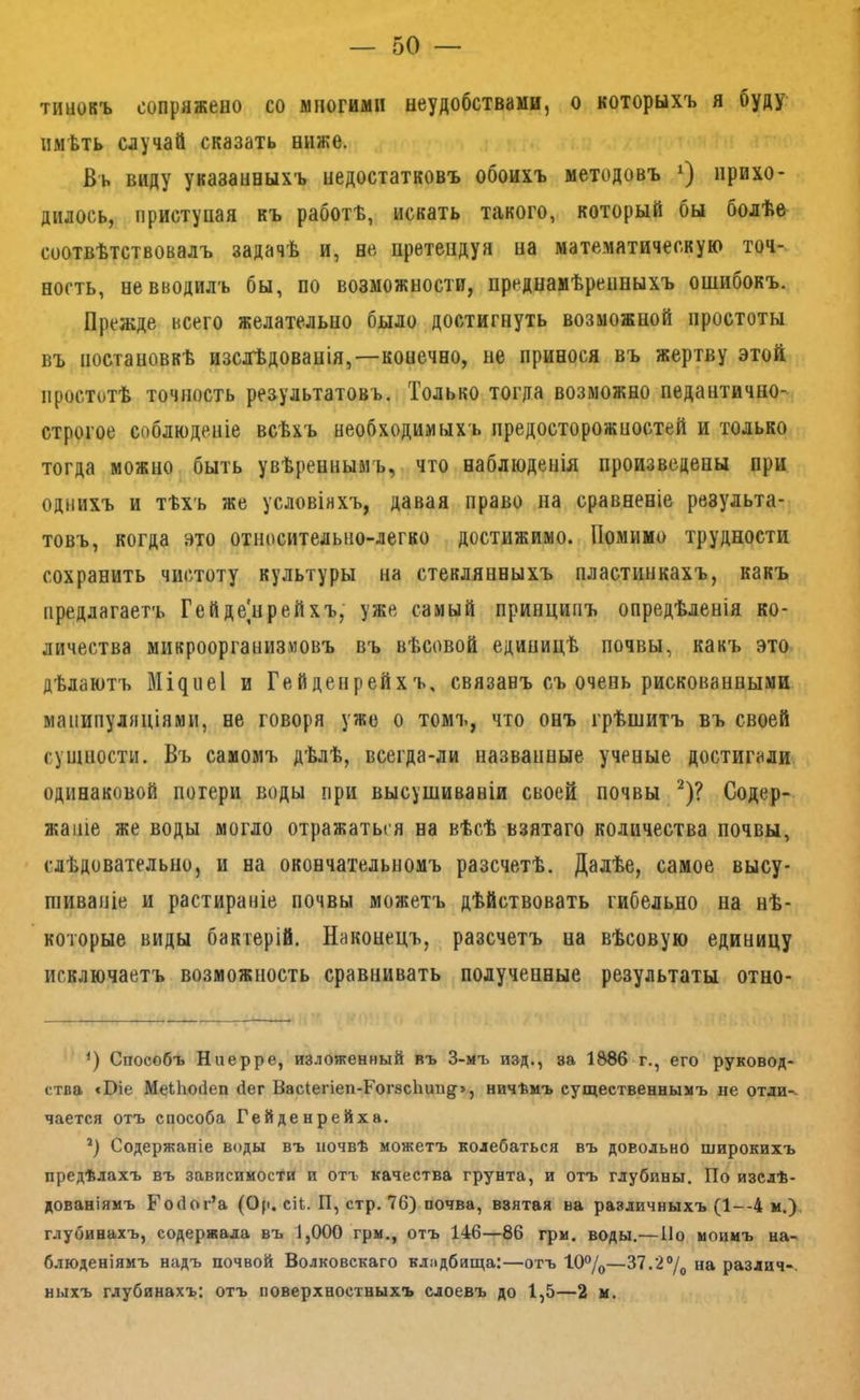 тииокъ сопряжено со многими неудобствами, о которыхъ я буду имѣть случай сказать ниже. Вь виду указанныхъ недостатковъ обоихъ методовъ прихо- дилось, приступая къ работѣ, искать такого, который бы болѣе соотвѣтствовалъ задачѣ и, не претендуя па математическую точ- ность, не вводилъ бы, по возможности, преднамѣренныхъ ошибокъ. Прежде всего желательно было достигнуть возможной простоты въ постановкѣ изслѣдованія,—конечно, не принося въ жертву этой простотѣ точность результатовъ. Только тогда возможно педантично- строгое соблюденіе всѣхъ необходимыхъ предосторожностей и только тогда можно быть увѣреннымъ, что наблюденія произведены при однихъ и тѣхъ же условіяхъ, давая право на сравненіе результа- товъ, когда это относительно-легко достижимо. Помимо трудности сохранить чистоту культуры на стеклянныхъ пластинкахъ, какъ предлагаетъ Гейде]нрейхъ, уже самый принципъ опредѣленія ко- личества микроорганизмовъ въ вѣсовой единицѣ почвы, какъ это дѣлаютъ Міднеі и Гейденрейхъ, связанъ съ очень рискованными манипуляціями, не говоря уже о томъ, что онъ грѣшитъ въ своей сушпости. Въ самомъ дѣлѣ, всегда-ли названные ученые достигали одинаковой потери воды при высушиваніи своей почвы ^)? Содер- жаніе же воды могло отражаться на вѣсѣ взятаго количества почвы, слѣдовательно, и на окончательномъ разсчетѣ. Далѣе, самое высу- шиваніе и растираніе почвы можетъ дѣйствовать гибельно на нѣ- которые виды бактерій. Наконецъ, разсчетъ на вѣсовую единицу исключаетъ возможность сравнивать полученные результаты отно- Способъ Нперре, изложенный въ 3-мъ изд., за 1886 г., его руковод- ства «Віе МеЫюНеп йег ВасІегіеп-Гог8сЬиид>, ничѣмъ существеннымъ не отли^ чается отъ способа Гейденрейха. Содержаніе воды въ почвѣ можетъ колебаться въ довольно широкихъ предѣлахъ въ зависимости и отъ качества грунта, и отъ глубины. По изслѣ- дованіямъ Ройог’а (0(1. сіі. П, стр. 76) почва, взятая ва различныхъ (1—4 м.), глубинахъ, содержала въ 1,000 грм., отъ 146—86 грм. воды.—По моимъ на- блюденіямъ надъ почвой Волковскаго клядбища:—отъ 10%—37.2% на раздич-. ныхъ глубинахъ: отъ поверхностныхъ слоевъ до 1,5—2 м.