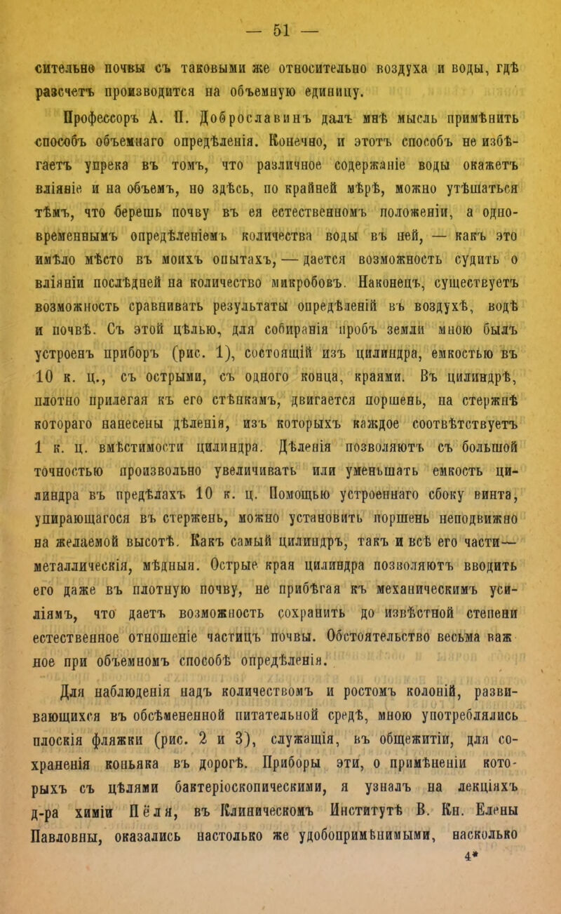 сительно почвы съ таковыми же отвосительио воздуха и воды, гдѣ разсчетъ производится на объемную единицу. Профессоръ А. П. Доб росла винъ далъ инѣ мысль примѣнить способъ объемнаго опредѣленія. Конечно, и этотъ способъ не избѣ- гаетъ упрека въ томъ, что различное содержаніе воды окажетъ вліяніе и на объемъ, но здѣсь, по крайней мѣрѣ, можно утѣшаться тѣмъ, что берешь почву въ ея естественномъ положеніи, а одно- временнымъ опредѣленіемъ количества воды въ ней, — какъ это имѣло мѣсто въ моихъ опытахъ, — дается возможность судить о вліяніи послѣдней на количество микробовъ. Наконецъ, существуетъ возможность сравнивать результаты опредѣленій въ воздухѣ, водѣ и почвѣ. Съ этой цѣлью, для собиранія пробъ земли мною былъ устроенъ приборъ (рис. 1), состоящій изъ цилиндра, емкостью въ 10 к. ц., съ острыми, съ одного конца, краями. Въ цилиндрѣ, плотно прилегая къ его стѣнкамъ, двигается поршень, на стержнѣ котораго нанесены дѣленія, изъ которыхъ каждое соотвѣтствуетъ 1 к. ц. вмѣстимости цилиндра. Дѣленія позволяютъ съ большой точностью произвольно увеличивать или уменьшать емкость ци- линдра въ предѣлахъ 10 к. ц. Помощью устроеннаго сбоку винта, упирающагося въ стержень, можно установить поршень неподвижно на желаемой высотѣ. Какъ самый цилиндръ, такъ и всѣ его части— металлическія, мѣдныя. Острые края цилиндра позволяютъ вводить его даже въ плотную почву, не прибѣгая къ механическимъ уси- ліямъ, что даетъ возможность сохранить до извѣстной степени естественное отношеніе частицъ почвы. Обстоятельство весьма важ вое при объемномъ способѣ опредѣленія. Для наблюденія надъ количествомъ и ростомъ колоній, разви- вающихся въ обсѣмененной питательной средѣ, мною употреблялись плоскія фляжки (рис. 2 и 3), служащія, въ общежитіи, для со- храненія коньяка въ дорогѣ. Приборы эти, о примѣненіи кото- рыхъ съ цѣлями бавтеріоскопическими, я узналъ на лекціяхъ д-ра химіи Пё'ля, въ Клиническомъ Институтѣ В. Кн. Елены Павловны, оказались настолько же удобопримЬпимыми, насколько 4*