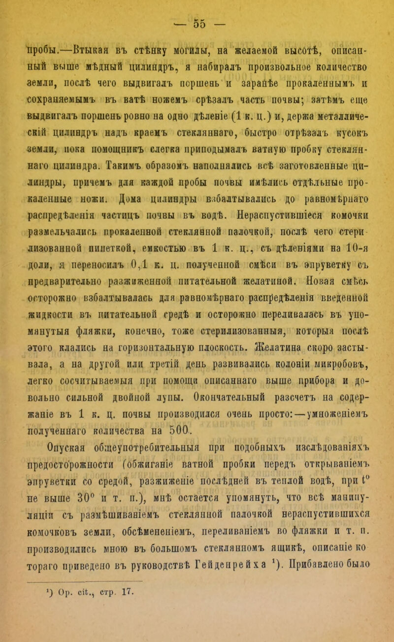 '— 00 пробы.—Втыкая въ стѣнку могилы, на желаемой высотѣ, описан- ный выше мѣдный цилиндръ, я набиралъ произвольное количество земли, послѣ чего выдвигалъ поршень'и зарайѣе прокаленнымъ и сохраняемымъ въ ватѣ ножемъ срѣзалъ часть почвы; затѣмъ еще выдвигалъ поршень ровно на одно дѣленіе (1 к. ц.) и, держа металличе- скій цилиндръ надъ краемъ стекляннаго, быстро отрѣзалъ кусокъ земли, пока помощникъ слегка приподымалъ ватную пробку стеклян- наго цилиндра. Такимъ образомъ наполнялись всѣ заготовленные ци- линдры, причемъ для каждой пробы почвы имѣлись отдѣльные про- каленные ножи. Дома цилиндры взбалтывались до равномѣрнаго распредѣленія частицъ почвы въ водѣ. Нераспустившіеся комочки размельчались прокаленной стеклянной палочкой, послѣ чего стери лизованной пипеткой, емкостью въ 1 к. ц., съ дѣленіями на 10-я доли, я переносилъ 0,1 к. ц. полученной смѣси въ эпруветку съ предварительно разжиженной питательной желатиной. Новая смѣсь осторожно взбалтывалась для равномѣрнаго распредѣленія введенной жидкости въ питательной средѣ и осторожно переливалась въ упо- мянутыя фляжки, конечно, тоже стерилизованныя, которыя послѣ этого клались на горизонтальную плоскость. Желатина скоро засты- вала, а на другой или третій день развивались колоніи микробовъ, легко сосчитываемыя при помощи описаннаго выше прибора и до- вольно сильной двойной лупы. Окончательный разсчетъ на содер- жаніе въ 1 к. ц. почвы производился очень просто: — умноженіемъ полученнаго количества на 500. Опуская общеупотребительныя при подобныхъ изслѣдованіяхъ предосторожности (обжиганіе ватной пробки передъ открываніемъ эпруветки со средой, разжиженіе послѣдней въ теплой водѣ, при не выше 30® и т. п.), мнѣ остается упомянуть, что всѣ манипу- ляціи съ размѣшиваніемъ стеклянной палочкой нераспустившихся комочковъ земли, обсѣменепіемъ, переливаніемъ во фляжки и т. п. производились много въ большомъ стеклянномъ ящикѣ, описаніе ко тораго приведено въ руководствѣ Гейденрейха ^). Прибавлено было *) Ор. СІЬ., стр. 17.