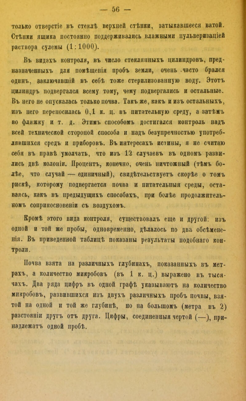 только отверстіе въ стеклѣ верхней стѣнки, затыкавшееся ватой. Стѣнки ящика постоянно поддерживались влажными пульверизаціей раствора сулемы (1:1000). Въ видахъ контроля, въ число стеклянныхъ цилиндровъ, пред- назначенныхъ для помѣщенія пробъ земли, очень .часто брался одинъ, заключавшій въ себѣ тоже стерилизованную воду. Этотъ цилиндръ подвергался всему тому, чему подвергались и остальные. Въ него не опускалась только почва. Такъ же, какъ и изъ остальныхъ, изъ него переносилась 0,1 к. ц. въ питательную среду, а затѣмъ во фляжку и т. д. Этимъ способомъ достигался контроль надъ всей технической стороной способа и надъ безупречностью употреб- лявшихся средъ и приборовъ. Въ интересахъ истины, я не считаю себя въ правѣ умолчать, что изъ 12 случаевъ въ одномъ разви- лись двѣ колоніи. Процентъ, конечно, очень ничтожный (тѣмъ бо- лѣе, что случай — единичный), свидѣтельствуетъ скорѣе о томъ рискѣ, которому подвергается почва и питательныя среды, оста- ваясь, какъ въ предыдущихъ способахъ, при болѣе продолжитель- номъ соприкосновеніи съ воздухомъ. Кромѣ этого вида контроля, существовалъ еще и другой: изъ одной и той же пробы, одновременно, дѣлалось по два обсѣмене- нія. Въ приведенной таблицѣ показаны результаты подобнаго кон- троля. Почва взята на различныхъ глубинахъ, показанныхъ въ мет- рахъ, а количество микробовъ (въ 1 к. ц.) выражено въ тыся- чахъ. Два ряда цифръ въ одной графѣ указываютъ на количество микробовъ, развившихся изъ двухъ различныхъ пробъ почвы, взя- той на одной и той же глубинѣ, но на большомъ (метра въ 2) разстояніи другъ отъ друга. Цифры, соединенныя чертой (—), при- надлежатъ одной пробѣ.