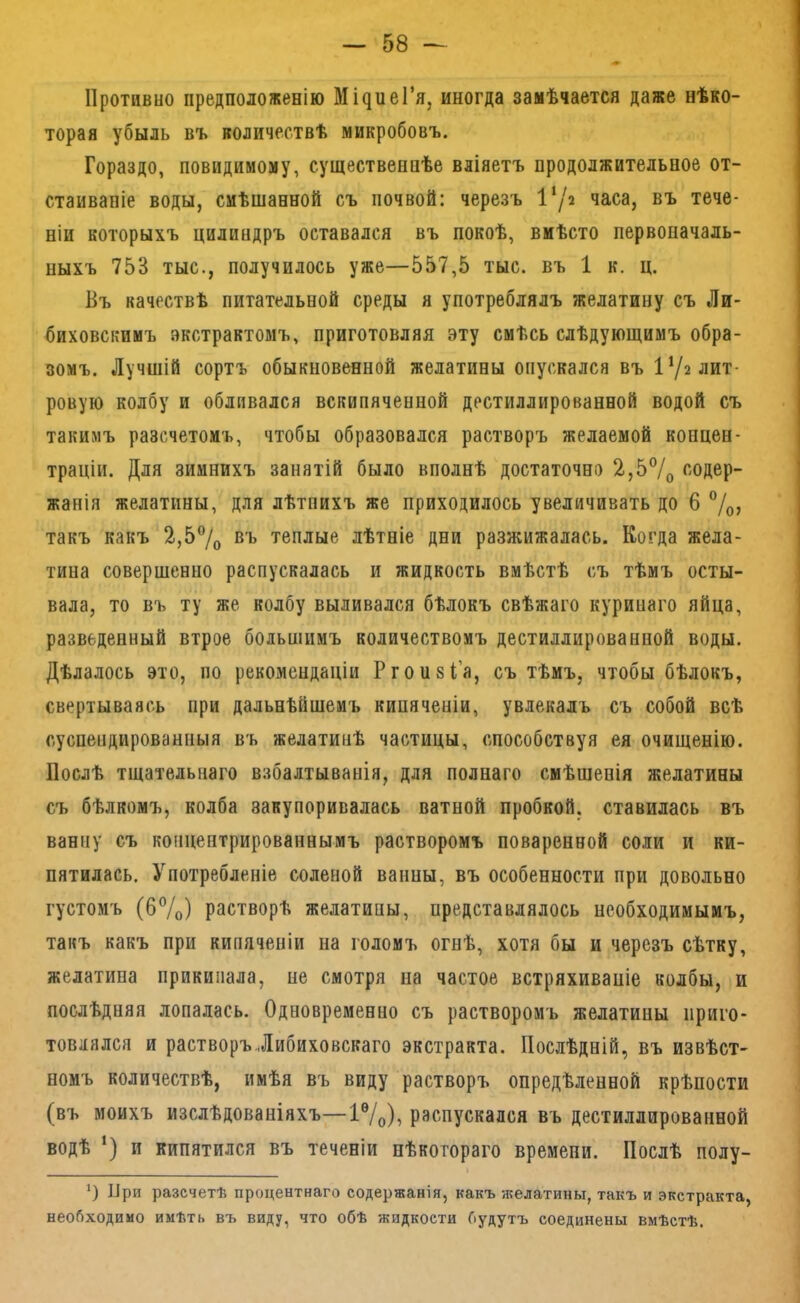Противно предположенію Мі^иеГя, иногда замѣчается даже нѣко- торая убыль въ количествѣ микробовъ. Гораздо, повидимому, существеннѣе вліяетъ продолжительное от- стаиваніе воды, смѣшанной съ почвой: черезъ 1‘/2 часа, въ тече- ніи которыхъ цилиндръ оставался въ покоѣ, вмѣсто первоначаль- ныхъ 753 тыс., получилось уже—557,5 тыс. въ 1 к. ц. Въ качествѣ питательной среды я употреблялъ желатину съ Ли- биховскимъ экстрактомъ, приготовляя эту смѣсь слѣдующимъ обра- зомъ. Лучшій сортъ обыкновенной желатины опускался въ І’/г лит- ровую колбу и обливался вскипяченной дестиллированной водой съ такимъ разсчетомъ, чтобы образовался растворъ желаемой концен- траціи. Для зимнихъ занятій было вполнѣ достаточна 2,5®/о ^'Одер- жанія желатины, для лѣтнихъ же приходилось увеличивать до 6 %, такъ какъ 2,5®/о въ теплые лѣтніе дни разжижалась. Когда жела- тина совершенно распускалась и жидкость вмѣстѣ съ тѣмъ осты- вала, то въ ту же колбу выливался бѣлокъ свѣжаго куринаго яйца, разведенный втрое большимъ количествомъ дестиллированной воды. Дѣлалось это, по рекомендаціи Ргоизі’а, съ тѣмъ, чтобы бѣлокъ, свертываясь при дальнѣйшемъ кипяченіи, увлекалъ съ собой всѣ суспендированныя въ желатинѣ частицы, способствуя ея очищенію. Послѣ тщательнаго взбалтыванія, для полнаго смѣшенія желатины съ бѣлкомъ, колба закупоривалась ватной пробкой, ставилась въ ванну съ концентрированнымъ растворомъ поваренной соли и ки- пятилась. Употребленіе соленой ванны, въ особенности при довольно густомъ (б7о) растворѣ желатины, представлялось необходимымъ, такъ какъ при кипяченіи на голомъ огнѣ, хотя бы и черезъ сѣтку, желатина прикипала, не смотря на частое встряхиваиіе колбы, и послѣдняя лопалась. Одновременно съ растворомъ желатины приго- товлялся и растворъ.Іибиховскаго экстракта. Послѣдній, въ извѣст- номъ количествѣ, имѣя въ виду растворъ опредѣленной крѣпости (въ моихъ изслѣдованіяхъ—1®/о)^ распускался въ дестиллированной водѣ ‘) и кипятился въ теченіи нѣкотораго времени. Послѣ полу- ‘) При разсчетѣ процентнаго содержанія, какъ -желатины, такъ и экстракта, необходимо имѣть въ виду, что обѣ жидкости будутъ соединены вмѣстѣ.