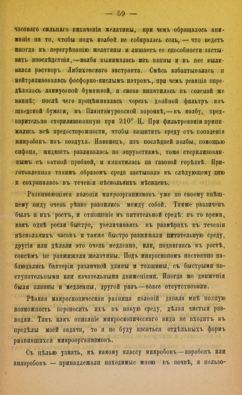 часоваго сильнаго кипяченія желатины, при чемъ обращалось вни- маніе на то, чтобы подъ колбой не собиралась соль, — что ведетъ иногда къ перегрѣванію желатины и лишаетъ ее способности засты- вать впослѣдствіи,—колба вынималась ивъ ванны и въ нее выли- вался растворъ Либиховскаго экстракта. Смѣсь взбалтывалась и нейтрализовалась фосфорно-кислымъ натромъ, при чемъ реакція опре- дѣлялась лакмусовой бумажкой, и снова кипятилась въ соленой же ваннѣ; послѣ чего процѣживалась черезъ двойной фильтръ изъ шведской бумаги, въ Плантамуровской воронкѣ,—въ колбу, пред- варительно стерилизованную при 210° Ц. При фильтрованіи прини- мались всѣ предосторожности, чтобы защитить среду отъ попаденія микробовъ изъ воздуха. Наконецъ, изъ послѣдней колбы, помощью сифона, жидкость разливалась по эпруветкамъ, тоже стерилизован- нымъ съ ватной пробкой, и кипятилась на газовой горѣлкѣ. При- готовленная такимъ образомъ среда застывала къ слѣдующему дню и сохранялась въ теченіи нѣсколькихъ мѣсяцевъ. Развивающіяся колоніи микроорганизмовъ уже но своему внѣш- нему виду очень рѣзко разнились между собой. Также различенъ былъ и ихъ ростъ, и отношеніе къ питательной средѣ: въ то время, какъ однѣ росли быстро, увеличиваясь въ размѣрахъ въ теченіи нѣсколькихъ часовъ и также быстро разжижали питательную среду, другія или дѣлали это очень медленно, или, подвигаясь въ ростѣ, совсѣмъ не разжижали желатины. Подъ микроскопомъ постоянно на- блюдались бактеріи различной длины и толщины, съ быстрыми по- ступательными или качательными движеніями. Иногда же движенія были плавны и медленны, другой разъ—вовсе отсутствовали. Рѣзкая макроскопическая разница колоній давала мнѣ полную возможность переносить ихъ въ новую среду, дѣлая чистыя раз- водки. Такъ какъ описаніе микроскопическаго вида не входитъ въ предѣлы моей задачи, то я не буду касаться отдѣльныхъ формъ развившихся микроорганизмовъ. Съ цѣлью узнать, къ какому классу микробовъ—аэробовъ или анаэробовъ — принадлежали находимые мною въ почвѣ, я пользе-