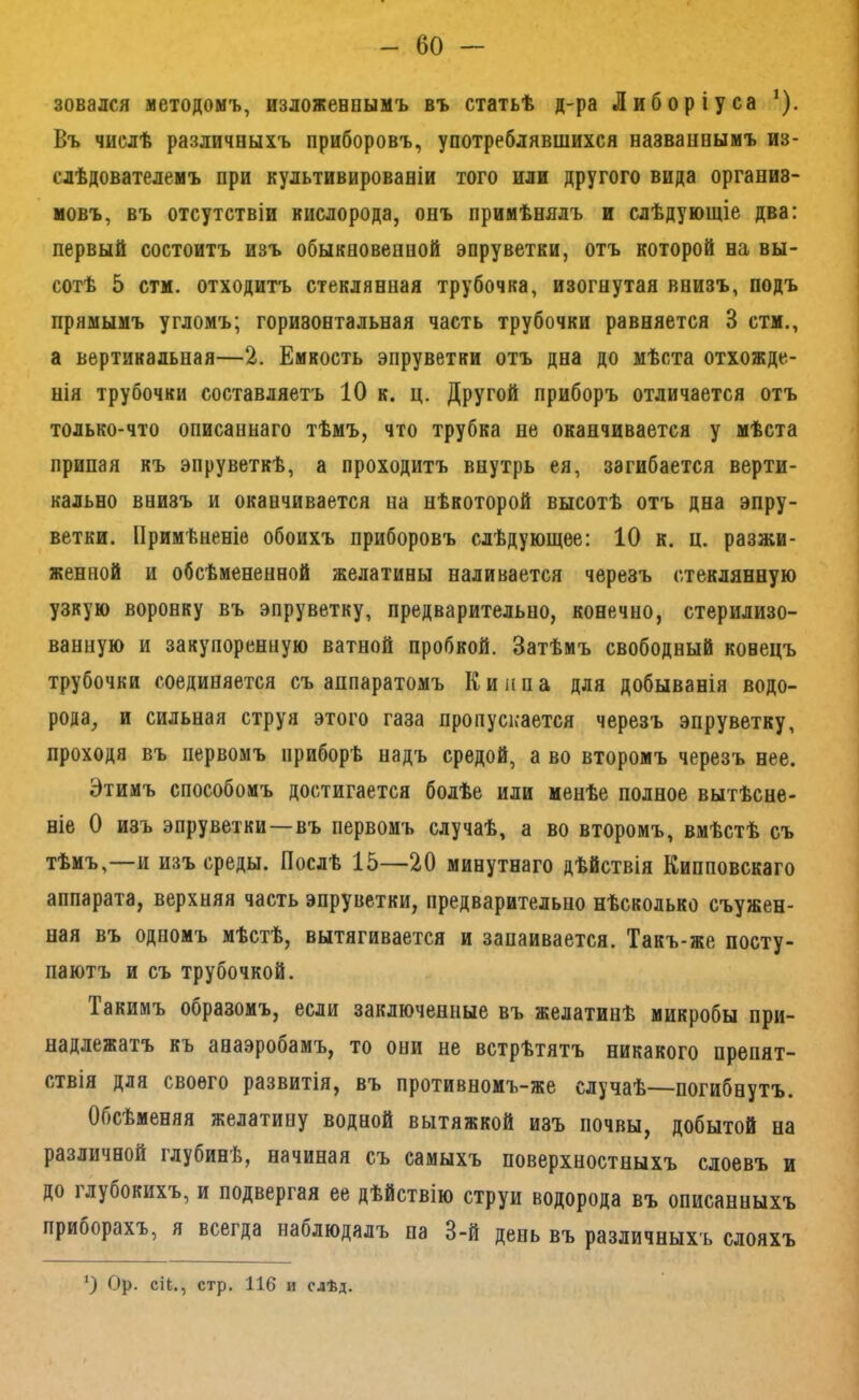 зовался методомъ, изложеепымъ въ статьѣ д-ра Либоріуса ^). Въ числѣ различныхъ приборовъ, употреблявшихся названнымъ из- слѣдователемъ при культивированіи того или другого вида организ- мовъ, въ отсутствіи кислорода, онъ примѣнялъ и слѣдующіе два: первый состоитъ изъ обыкновенной эпруветки, отъ которой на вы- сотѣ 5 стм. отходитъ стеклянная трубочка, изогнутая внизъ, подъ прямымъ угломъ; горизонтальная часть трубочки равняется 3 стм., а вертикальная—2. Емкость эпруветки отъ дна до мѣста отхожде- нія трубочки составляетъ 10 к. ц. Другой приборъ отличается отъ только-что описаннаго тѣмъ, что трубка не оканчивается у мѣста припая къ эпруветкѣ, а проходитъ внутрь ея, загибается верти- кально внизъ и оканчивается на нѣкоторой высотѣ отъ дна эпру- ветки. Примѣненіе обоихъ приборовъ слѣдующее: 10 к. ц. разжи- женной и обсѣмененной желатины наливается черезъ стеклянную узкую воронку въ эпруветку, предварительно, конечно, стерилизо- ванную и закупоренную ватной пробкой. Затѣмъ свободный конецъ трубочки соединяется съ аппаратомъ Киппа для добыванія водо- рода, и сильная струя этого газа пропускается черезъ эпруветку, проходя въ первомъ приборѣ надъ средой, а во второмъ черезъ нее. Этимъ способомъ достигается болѣе или менѣе полное вытѣсне- ніе О изъ эпруветки—въ первомъ случаѣ, а во второмъ, вмѣстѣ съ тѣмъ,—и изъ среды. Послѣ 15—20 минутнаго дѣйствія Кипповскаго аппарата, верхняя часть эпруветки, предварительно нѣсколько съужен- ная въ одномъ мѣстѣ, вытягивается и запаивается. Такъ-же посту- паютъ и съ трубочкой. Такимъ образомъ, если заключенные въ желатинѣ микробы при- надлежатъ къ анаэробамъ, то они не встрѣтятъ никакого препят- ствія для своего развитія, въ противномъ-же случаѣ—погибнутъ. Обсѣменяя желатину водной вытяжкой изъ почвы, добытой на различной глубинѣ, начиная съ самыхъ поверхностныхъ слоевъ и до глубокихъ, и подвергая ее дѣйствію струи водорода въ описанныхъ приборахъ, я всегда наблюдалъ па 3-й день въ различныхъ слояхъ *) Ор. сіі., стр. 116 и слѣд.