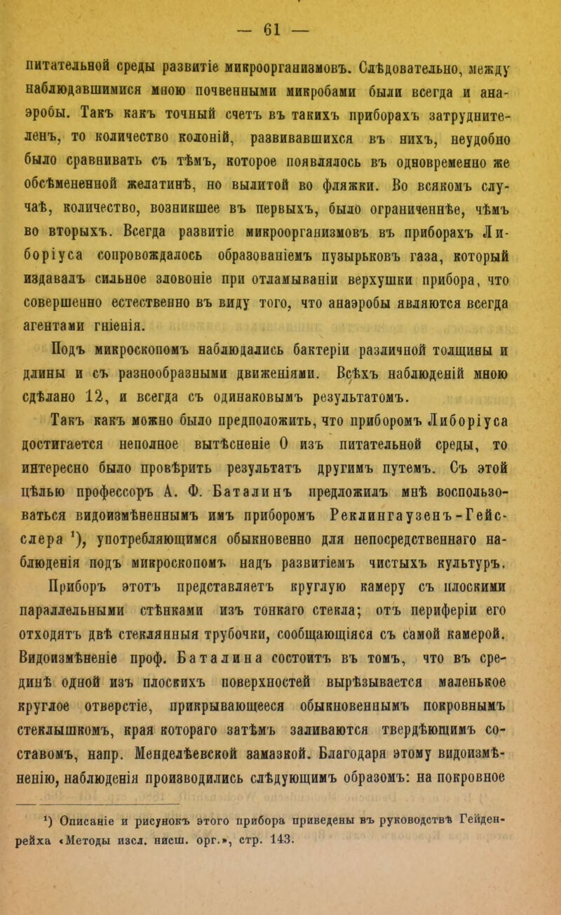 питательной среды развитіе микроорганизмовъ. Слѣдовательно, между наблюдавшимися мною почвенными микробами были всегда и ана- эробы. Такъ какъ точный счетъ въ такихъ приборахъ затрудните- ленъ, то количество колоній, развивавшихся въ нихъ, неудобно было сравнивать съ тѣмъ, которое появлялось въ одновременно же обсѣмененной желатинѣ, но вылитой во фляжки. Во всякомъ слу- чаѣ, количество, возникшее въ первыхъ, было ограниченнѣе, чѣмъ во вторыхъ. Всегда развитіе микроорганизмовъ въ приборахъ Ли- боріуса сопровождалось образованіемъ пузырьковъ газа, который издавалъ сильное зловоніе при отламываніи верхушки прибора, что совершенно естественно въ виду того, что анаэробы являются всегда агентами гніенія. Подъ микроскопомъ наблюдались бактеріи различной толщины и длины и съ разнообразными движеніями. Всѣхъ наблюденій мною сдѣлано 12, и всегда съ одинаковымъ результатомъ. Такъ какъ можно было предположить, что приборомъ Либоріуса достигается неполное вытѣсненіе О изъ питательной среды, то интересно было провѣрить результатъ другимъ путемъ. Съ этой цѣлью профессоръ А. Ф. Баталинъ предложилъ мнѣ воспользо- ваться видоизмѣненнымъ имъ приборомъ Реклингаузенъ-Гейс- слера '), употребляющимся обыкновенно для непосредственнаго на- блюденія подъ микроскопомъ надъ развитіемъ чистыхъ культуръ. Приборъ этотъ представляетъ круглую камеру съ плоскими параллельными стѣнками изъ тонкаго стекла; отъ периферіи его отходятъ двѣ стеклянныя трубочки, сообщающіяся съ самой камерой. Видоизмѣненіе проф. Баталина состоитъ въ томъ, что въ сре- динѣ одной изъ плоскихъ поверхностей вырѣзывается маленькое круглое отверстіе, прикрывающееся обыкновеннымъ покровнымъ стеклышкомъ, края котораго затѣмъ заливаются твердѣющимъ со- ставомъ, напр. Менделѣевской замазкой. Благодаря этому видоизмѣ- ненію, наблюденія производились слѣдующимъ образомъ: на покровное *) Описаніе и рисунокъ этого прибора приведены въ руководствѣ Гейден- рейха «Методы изсл. нисш. орг.», стр. 143.