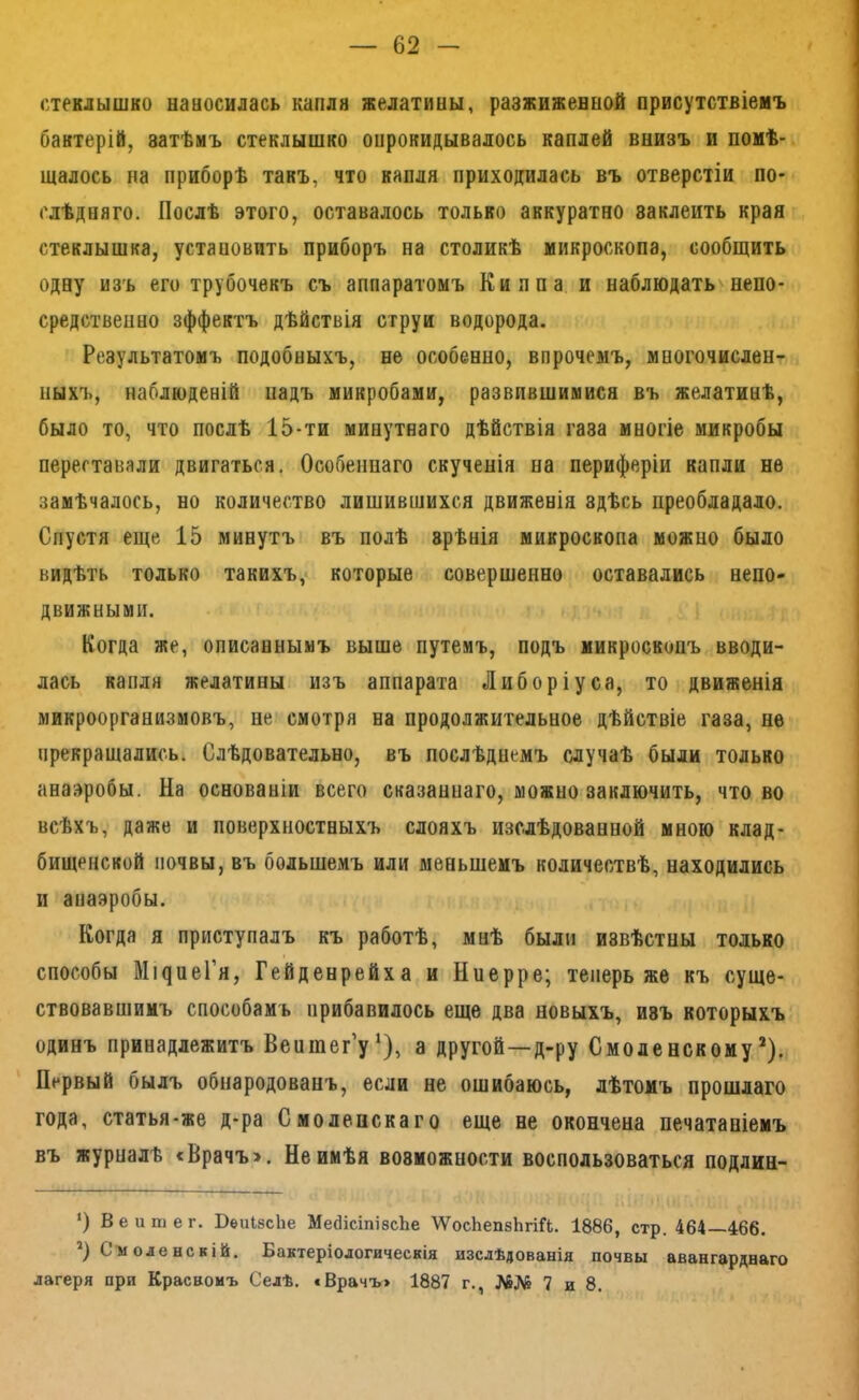 стеклышко цдыосилась капля желатины, разжиженной присутствіеиъ бактерій, затѣмъ стеклышко опрокидывалось каплей внизъ и помѣ- щалось на приборѣ такъ, что капля приходилась въ отверстіи по- слѣдняго. Послѣ этого, оставалось только аккуратно заклеить края стеклышка, устаповить приборъ на столикѣ микроскопа, сообщить одну изъ его трубочекъ съ аппаратомъ Киппа и наблюдать непо- средственно эффектъ дѣйствія струи водорода. Результатомъ подобныхъ, не особенно, впрочемъ, многочислен- ныхъ, наблюденій падъ микробами, развившимися въ желатинѣ, было то, что послѣ 15-ти минутнаго дѣйствія газа многіе микробы переставали двигаться. Особеннаго скученія на периферіи капли не замѣчалось, но количество лишившихся движенія здѣсь преобладало. Спустя еще 15 минутъ въ полѣ зрѣнія микроскопа можно было видѣть только такихъ, которые совершенно оставались непо- движными. Когда же, описаннымъ выше путемъ, подъ микроскопъ вводи- лась капля желатины изъ аппарата Либоріуса, то движенія микроорганизмовъ, не смотря на продолжительное дѣйствіе газа, не прекращались. Слѣдовательно, въ послѣднемъ случаѣ были только анаэробы. На основаніи всего сказаннаго, можно заключить, что во всѣхъ, даже и поверхностныхъ слояхъ изслѣдованной мною клад- бищенской почвы, въ большемъ или меньшемъ количествѣ, находились и анаэробы. Когда я приступалъ къ работѣ, мнѣ были извѣстны только способы МI^^1еГя, Гейденрейха и Ннерре; теперь же къ суще- ствовавшимъ способамъ прибавилось еще два новыхъ, изъ которыхъ одинъ принадлежитъ Веншег’у*), а другой—д-ру Смоленскому*). Первый былъ обнародованъ, если не ошибаюсь, лѣтомъ прошлаго года, статья-же д-ра Смоленскаго еще не окончена печатаніемъ въ журналѣ < Врачъ >. Не имѣя возможности воспользоваться подлин- *) Вей тег. ВеиІвсЬе МебісіпізсЬе \ѴоеЬеп8Ьгій. 1886, стр. 464—466. '^) Смоленскій. Бактеріологическія изслѣдованія почвы авангарднаго лагеря при Красномъ Селѣ. «Врачъ» 1887 г., №№ 7 и 8.