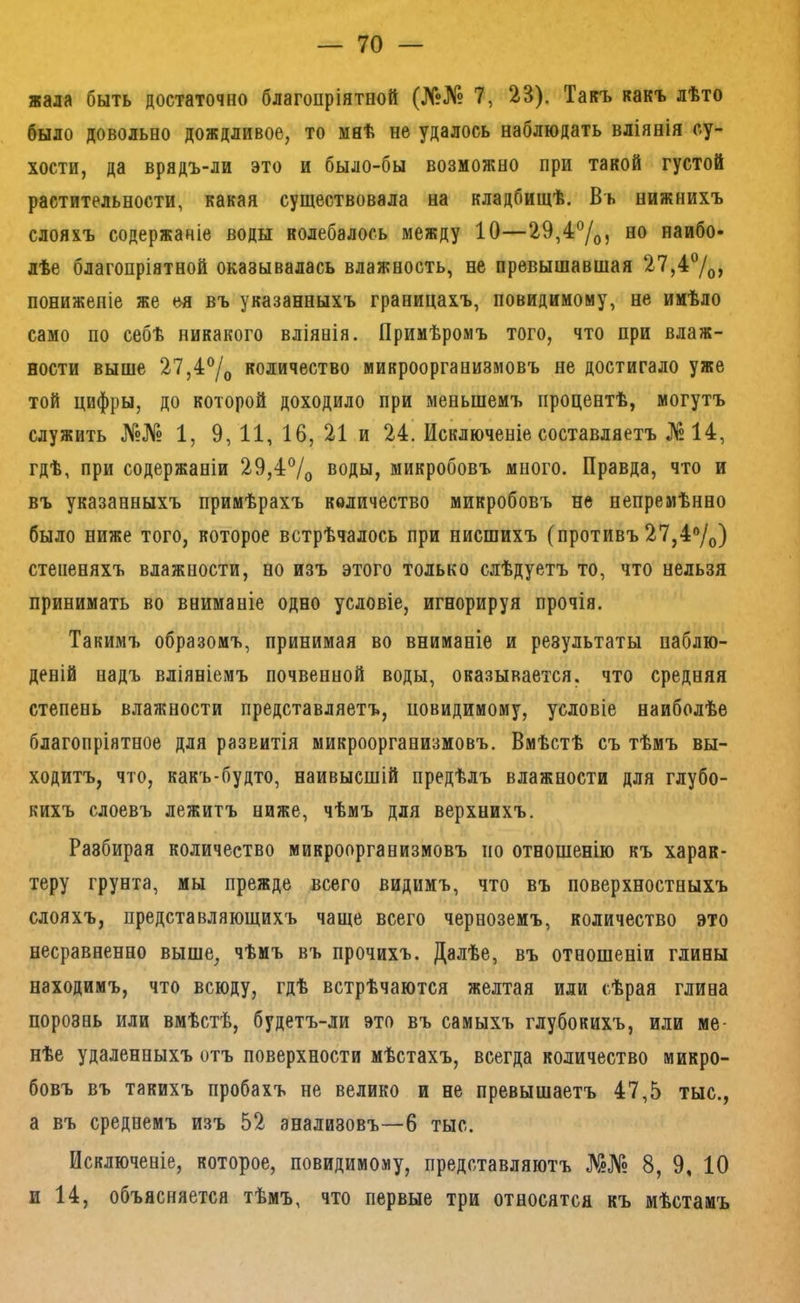 жала быть достаточно благопріятной (№№ 7, 23). Такъ какъ лѣто было довольно дождливое, то мнѣ не удалось наблюдать вліянія су- хости, да врядъ-ли это и было-бы возможно при такой густой растительности, какая существовала на кладбищѣ. Въ нижнихъ слояхъ содержаніе воды колебалось между 10—29,4°/о, но наибо- лѣе благопріятной оказывалась влажность, не превышавшая 27,4®/д, пониженіе же ея въ указанныхъ границахъ, невидимому, не имѣло само по себѣ никакого вліянія. Примѣромъ того, что при влаж- ности выше 27,4®/о количество микроорганизмовъ не достигало уже той цифры, до которой доходило при меньшемъ процентѣ, могутъ служить №№ 1, 9, 11, 16, 21 и 24. Исключеніе составляетъ №14, гдѣ, при содержаніи 29,4®/о воды, микробовъ много. Правда, что и въ указанныхъ примѣрахъ количество микробовъ не непремѣнно было ниже того, которое встрѣчалось при нисшихъ (противъ 27,4®/о) степеняхъ влажности, но изъ этого только слѣдуетъ то, что нельзя принимать во вниманіе одно условіе, игнорируя прочія. Такимъ образомъ, принимая во вниманіе и результаты наблю- деній надъ вліяніемъ почвенной воды, оказывается, что средняя степень влажности представляетъ, повидимому, условіе наиболѣе благопріятное для развитія микроорганизмовъ. Вмѣстѣ съ тѣмъ вы- ходитъ, что, какъ-будто, наивысшій предѣлъ влажности для глубо- кихъ слоевъ лежитъ ниже, чѣмъ для верхнихъ. Разбирая количество микроорганизмовъ по отношенію къ харак- теру грунта, мы прежде всего видимъ, что въ поверхностныхъ слояхъ, представляющихъ чаще всего черноземъ, количество это несравненно выше, чѣмъ въ прочихъ. Далѣе, въ отношеніи глины находимъ, что всюду, гдѣ встрѣчаются желтая или сѣрая глина порознь или вмѣстѣ, будетъ-ли это въ самыхъ глубокихъ, или ме- нѣе удаленныхъ отъ поверхности мѣстахъ, всегда количество микро- бовъ въ такихъ пробахъ не велико и не превышаетъ 47,5 тыс., а въ среднемъ изъ 52 анализовъ—6 тыс. Исключеніе, которое, повидимому, представляютъ №№ 8, 9, 10 и 14, объясняется тѣмъ, что первые три относятся къ мѣстамъ