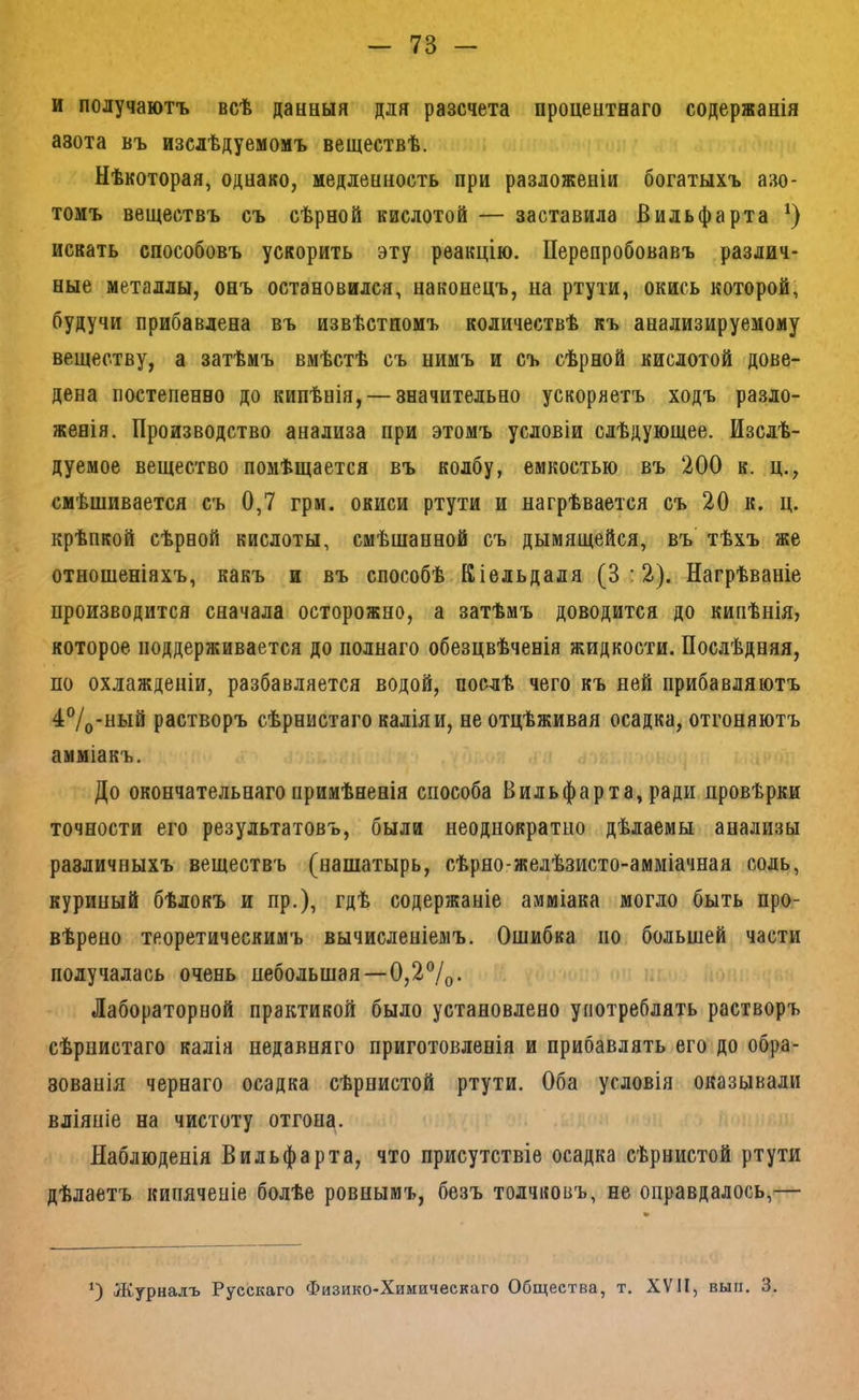и получаютъ всѣ данныя для разсчета процентнаго содержанія азота въ изслѣдуемомъ веществѣ. Нѣкоторая, однако, медленность при разложеніи богатыхъ азо- томъ веществъ съ сѣрной кислотой — заставила Вильфарта искать способовъ ускорить эту реакцію. Перепробовавъ различ- ные металлы, онъ остановился, наконецъ, на ртути, окись которой, будучи прибавлена въ извѣстномъ количествѣ къ анализируемому веществу, а затѣмъ вмѣстѣ съ нимъ и съ сѣрной кислотой дове- дена постепенно до кипѣнія, — значительно ускоряетъ ходъ разло- женія. Производство анализа при этомъ условіи слѣдующее. Изслѣ- дуемое вещество помѣщается въ колбу, емкостью въ 200 к. ц., смѣщивается съ 0,7 грм. окиси ртути и нагрѣвается съ 20 к. ц. крѣпкой сѣрной кислоты, смѣщанной съ дымящейся, въ’ тѣхъ же отношеніяхъ, какъ и въ способѣ Кіельдаля (3:2). Нагрѣваніе нроизводится сначала осторожно, а затѣмъ доводится до кипѣнія, которое поддерживается до полнаго обезцвѣченія жидкости. Послѣдняя, по охлажденіи, разбавляется водой, послѣ чего къ ней прибавляютъ 4®/о-ный растворъ сѣрнистаго калія и, не отцѣживая осадка, отгоняютъ амміакъ. До окончательнаго примѣненія способа Вильфарта, ради провѣрки точности его результатовъ, были неоднократно дѣлаемы анализы различныхъ веществъ (нашатырь, сѣрно-желѣзисто-амміачная соль, куриный бѣлокъ и пр.), гдѣ содержаніе амміака могло быть про- вѣрено теоретическимъ вычисленіемъ. Ошибка по большей части получалась очень небольшая—0,2%• Лабораторной практикой было установлено употреблять растворъ сѣрнистаго калія недавняго приготовленія и прибавлять его до обра- зованія чернаго осадка сѣрнистой ртути. Оба условія оказывали вліяніе на чистоту отгона. Наблюденія Вильфарта, что присутствіе осадка сѣрнистой ртути дѣлаетъ кипяченіе болѣе ровнымъ, безъ толчковъ, не оправдалось,— О Журналъ Русскаго Физико-Химическаго Общества, т. XVII, вып. 3.