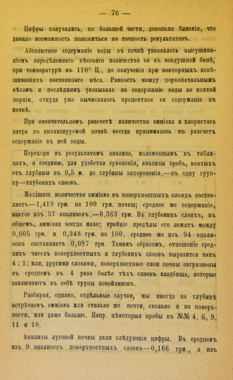 Цифры получались, по большей части, довольно близкія, что давало возможность положиться на точность результатовъ. Абсолютное содержаніе воды въ почвѣ узнавалось высушива- ніемъ опредѣленнаго вѣсоваго количества ея въ воздушной банѣ, при температурѣ въ 110° Ц., до полученія при повторныхъ взвѣ- шиваніяхъ постояннаго вѣса. Разность между первоначальнымъ вѣсомъ и послѣднимъ указывала на содержаніе воды во взятой порціи, откуда уже вычислялось процентное ея содержаніе въ почвѣ. При окончательномъ разсчетѣ количества амміака и хлористаго натра въ анализируемой почвѣ всегда принималось въ разсчетъ содержаніе въ ней воды. Переходя къ результатамъ анализа, изложеннымъ ‘ въ табли- цахъ, я соединю, для удобства сравненія, анализы пробъ, взятыхъ отъ глубины въ 0,5 м. до глубины захороненія,—въ одну груп- пу—глубокихъ слоевъ. Махітпт количества амміака въ поверхностныхъ слояхъ состав- ляетъ—1,419 грм. па 100 грм. почвы; среднее же содержаніе, взятое изъ 37 анализовъ,—0,363 грм. Въ глубокихъ слояхъ, въ общемъ, амміака всегда мало; крайніе предѣлы его лежатъ между , 0,005 грм. и 0,248 грм. на 100, среднее же изъ 94 анали- зовъ составляетъ 0,087 грм. Такимъ образомъ, отношеніе сред- нихъ чиселъ поверхностныхъ и глубокихъ слоевъ выразится какъ 4:1; или, другими словами, поверхностные слои почвы загрязнены въ среднемъ въ 4 раза болѣе тѣхъ слоевъ кладбища, которые заключаютъ въ себѣ трупы покойниковъ. Разбирая, однако, отдѣльные случаи, мы иногда на глубинѣ встрѣчаемъ амміака или столько же почти, сколько и на поверх- ности, или даже больше. Напр. нѣкоторыя пробы въ №№ 4, 6 9 И и 18. Анализы луговой почвы дали слѣдующія цифры. Въ среднемъ изъ 9 анализовъ поверхностныхъ слоевъ—0,166 грм., а изъ