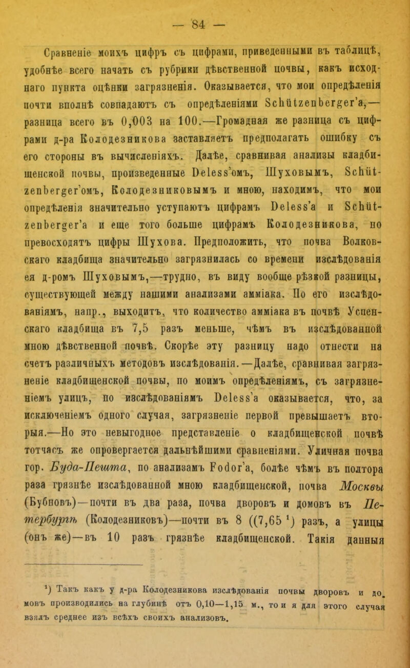 Сравненіе моихъ цифръ съ цифрами, приведенными въ таблицѣ, удобнѣе всего начать съ рубрики дѣвственной цочвы, какъ исход- наго пункта оцѣнки загрязненія. Оказывается, что мои опредѣленія почти вполнѣ совпадаютъ съ опредѣленіями ЗсІіііІгепЬег^ег’а,— разница всего въ 0,003 на 100.—Громадная же разница съ циф- рами д-ра Колодезникова заставляетъ предполагать ошибку съ его стороны въ вычисленіяхъ. Далѣе, сравнивая анализы кладби- щенской почвы, произведенные Оеіезз’омъ, Шуховымъ, 8сЬііі- генЬег^ег’омъ, Колодезниковымъ и мною, находимъ, что мои опредѣленія значительно уступаютъ цифрамъ Веіезз’а и 8сЬиІ- гепЬег§ег’а и еще того больше цифрамъ Колодезникова, по превосходятъ цифры Шухова. Предположить, что почва Волков- скаго кладбища значительно загрязнилась со времени изслѣдованія ея д-ромъ Шуховымъ,—трудно, въ виду вообще рѣзвой разницы, существующей между нашими анализами амміака. По его изслѣдо- ваніямъ, напр., выходитъ, что количество амміака въ почвѣ Успен- скаго кладбища въ 7,5 разъ меньше, чѣмъ въ изслѣдованной мною дѣвственной почвѣ. Скорѣе эту разницу надо отнести на счетъ различныхъ методовъ изслѣдованія.—Далѣе, сравнивая загряз- неніе кладбищенской почвы, по моимъ опредѣленіямъ, съ загрязне- ніемъ улицъ, по изслѣдованіямъ Пеіезз’а оказывается, что, за исключеніемъ одного случая, загрязненіе первой превышаетъ вто- рыя.—Но это невыгодное представленіе о кладбищенской почвѣ тотчасъ же опровергается дальнѣйшими сравненіями. Уличная почва гор. Буда-Лешша, по анализамъ Робог’а, болѣе чѣмъ въ полтора раза грязнѣе изслѣдованной мною кладбищенской, почва Москвы (Бубповъ)—-почти въ два раза, почва дворовъ и домовъ въ Пе- тербургѣ (Колодезниковъ)—почти въ 8 ((7,65 ‘) разъ, а улицы (онъ же)—въ 10 разъ грязнѣе кладбищенской. Такія данныя *) Такъ какъ у д-ра Колодезникова изслѣдованія почвы дворовъ и до новъ производились на глубинѣ отъ 0,10—1,15 м., то и я для этого случая взялъ среднее изъ всѣхъ своихъ анализовъ.