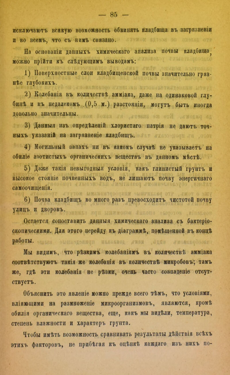 исключаютъ всякую возможность обвинять кладбища въ загрязненіи и во всемъ, что съ нимъ связано. На основаніи данныхъ химическаго анализа почвы кладбища^ можно прійти къ слѣдующимъ выводамъ; 1) Поверхностные слои кладбищенской почвы значительно гряз- нѣе глубокихъ. 2) Колебанія въ количествѣ амміака, даже на одинаковой глу- бинѣ и въ недалекомъ ,(0,5 м.) разстояніи, могутъ быть иногда довольно значительны. 3) Данныя изъ опредѣленій хлористаго натрія не даютъ точ- ныхъ указаній на загрязненіе кладбищъ. 4) Могильный запахъ ни въ какомъ случаѣ не указываетъ на обиліе азотистыхъ органическихъ веществъ въ данномъ мѣстѣ. 5) Даже такія невыгодныя условія, какъ глинистый грунтъ и высокое стояніе почвенныхъ водъ, не лищаютъ почву энергичнаго самоочищенія. 6) Почва кладбищъ во много разъ превосходитъ чистотой почву улицъ и дворовъ. Остается сопоставить данныя химическаго анализа съ бактеріо- скопическими. Для этого перейду къ діаграммѣ, помѣщенной въ концѣ работы. Мы видимъ, что рѣзкимъ колебаніямъ въ количествѣ амміака соотвѣтствуютъ такія же колебанія въ количествѣ микробовъ; тамъ же, гдѣ эти колебанія не рѣзки, очень часто совпаденіе отсут- ствуетъ. Объяснить это явленіе можно прежде всего тѣмъ, что условіями, вліяющими на размноженіе микроорганизмовъ, являются, кромѣ обилія органическаго вещества, еще, какъ мы видѣли, температура, степень влажности и характеръ грунта. Чтобы имѣть возможность сравнивать результаты дѣйствія всѣхъ этихъ факторовъ, не прибѣгая къ оцѣнкѣ каждаго изъ нихъ по-