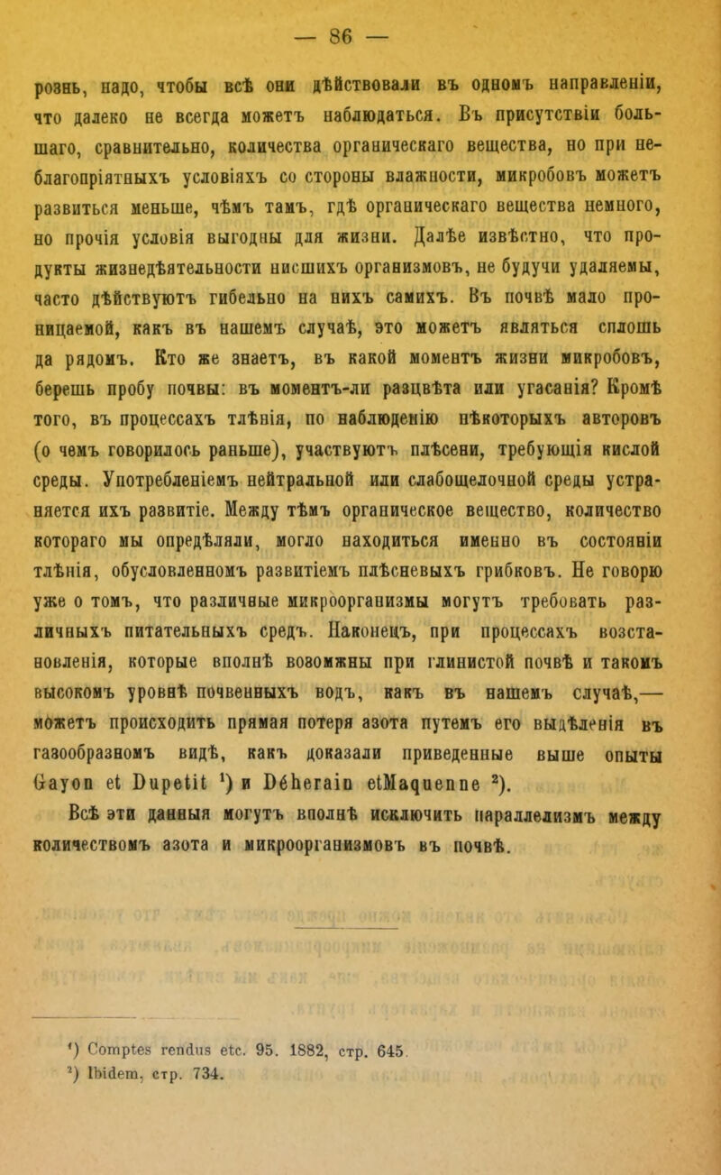 рознь, надо, чтобы всѣ они дѣйствовали въ одномъ направленіи, что далеко не всегда можетъ наблюдаться. Въ присутствіи боль- шаго, сравнительно, количества органическаго вещества, но при не- благопріятныхъ условіяхъ со стороны влажности, микробовъ можетъ развиться меньше, чѣмъ тамъ, гдѣ органическаго вещества немного, но прочія условія выгодны для жизни. Далѣе извѣстно, что про- дукты жизнедѣятельности нисшихъ организмовъ, не будучи удаляемы, часто дѣйствуютъ гибельно на нихъ самихъ. Въ почвѣ мало про- ницаемой, какъ въ нашемъ случаѣ, это можетъ являться сплошь да рядомъ. Кто же знаетъ, въ какой моментъ жизни микробовъ, берешь пробу почвы: въ моментъ-ли разцвѣта или угасанія? Кромѣ того, въ процессахъ тлѣнія, по наблюденію нѣкоторыхъ авторовъ (о чемъ говорилось раньше), участвуютъ плѣсени, требующія кислой среды. Употребленіемъ нейтральной или слабощелочной среды устра- няется ихъ развитіе. Между тѣмъ органическое вещество, количество котораго мы опредѣляли, могло находиться именно въ состояніи тлѣнія, обусловленномъ развитіемъ плѣсневыхъ грибковъ. Не говорю уже о томъ, что различные микроорганизмы могутъ требовать раз- личныхъ питательныхъ средъ. Наконецъ, при процессахъ возста- новленія, которые вполнѣ возомжны при глинистой почвѣ и такомъ высокомъ уровнѣ почвенныхъ водъ, какъ въ нашемъ случаѣ,— можетъ происходить прямая потеря азота путемъ его выдѣленія въ газообразномъ видѣ, какъ доказали приведенные выше опыты Науоп еі ВиреііІ; ‘) и ВбЬегаіп еШа^иеппе ^). Всѣ эти данныя могутъ вполнѣ исключить параллелизмъ между количествомъ азота и микроорганизмовъ въ почвѣ. *) Сотрѣез гепіиз е*с. 95. 1882, стр. 645. ІЬійет, стр. 734. I