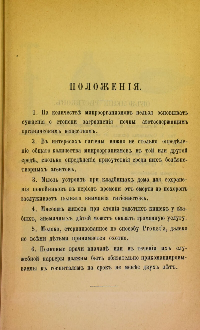 ПОЛОЖЕНІЯ. 1. На количествѣ микроорганизмовъ нельзя основывать сужденія о степени загрязненія почвы азотсодержащимъ органическимъ веществомъ. 2. Въ интересахъ гигіены важно не столько опредѣле- ніе общаго количества микроорганизмовъ въ той или другой средѣ, сколько опредѣленіе присутствія среди нихъ болѣзне- творныхъ агентовъ. 3. Мысль устроить при кладбищахъ дома для сохране- нія покойниковъ въ періодъ времени отъ смерти до похоронъ заслуживаетъ полнаго вниманія гигіенистовъ. 4. Массажъ живота при атоніи толстыхъ кишекъ у сла- быхъ, анемичныхъ дѣтей можетъ оказать громадную услугу. 5. Молоко, стерилизованное по способу Ргопзі’а, далеко не всѣми дѣтьми принимается охотно. 6. Полковые врачи вначалѣ или въ теченіи ихъ слу- жебной карьеры должны быть обязательно прикомандировы- ваемы къ госпиталямъ на срокъ не менѣе двухъ лѣтъ.