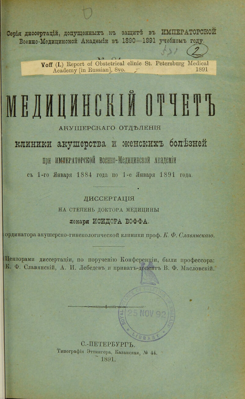 Серія даооѳртацій, допущѳнныхъ къ оащитѣ въ ИМПЕРАТОРСКОЙ Боѳнно-Медицянокой Акадѳміи въ 1890—1891 учебномъ Уой (I.) Еорогѣ ОЬбЬекпса! сііпіс 8і. РеЬегзЬиг^ Месіісаі Асадету [іп Еизвіап], 8ѵо. /• 1891 ЛННСКІІОПЕТЪ АНУШЕРСКАГО ОТДЪЛЕНІЯ КЛИНИКИ акушерства и женскихъ болѣзней пцй ИМПЕРАТОРСКОЙ военно-Медщйнской Академш съ 1-го Января 1884 года по 1-е Января 1891 года. ДИССЕРТАЦІЯ НА СТЕПЕНЬ ДОКТОРА МЕДИЦИНЫ лекаря ИСИДОРА БОФФА. ординатора акушерско-гинекологііческой клиники проф. К. Ф. Славямскаго. Цензорами диссертаціи, по порученііо Конференціи, были профессора: К. Ф. Славянскій, А. И. Лебедевт. и приватъ-доцентъ В. Ф. Масловскій, С.-ПЕТЕРБУРГЪ. Типографія Эттингѳра, Казанская, Л» 44. ^ 1891.