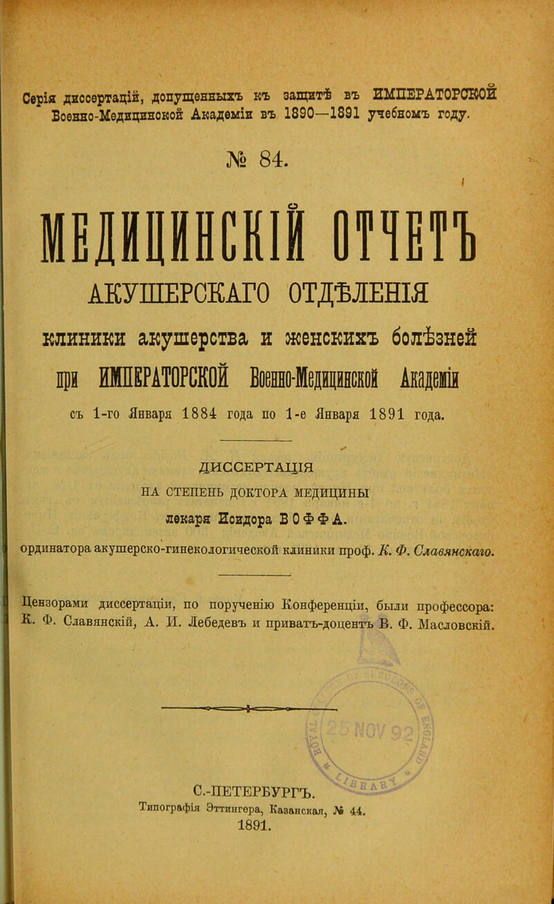 Серія диссѳртацій, допущѳнныхъ къ защитѣ въ ИМПЕРАТОРСКОЙ Военно-Мѳдицинской Акадѳміи въ 1890—1891 учебномъ году. № 84. мЕНРнскш отчт АКУШЕРСКАГО ОТДѢЛЕШЯ клиники акушерства и женскихъ болѣзней р ИМПЕРАТОРСКОЙ Военноіеринской Академ съ 1-го Января 1884 года по 1-е Января 1891 года. ДИССЕРТАЦІЯ НА СТЕПЕНЬ ДОКТОРА МЕДИЦИНЫ лѳкара Исидора В О Ф Ф А. ординатора акушерско-гинекологической клиники проф. К. Ф. Славянскаго. Цензорами диссертаціи, по порученію Конференціи, были профессора: К. Ф. Славянскій, А. И. Лебедевъ и приватъ-доцентъ В. Ф. Масловскій. =-*-= С.-ПЕТЕРБУРГЪ. Типографія Эттингѳра, Казанская, № 44, 1891.