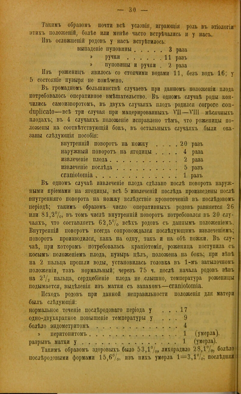 Такпмъ образомъ почти всѣ условія, играющія роль въ этіологін этихъ пололіѳній, болѣе или менѣе часто встрѣчались и у насъ. Пзъ осложнепій родовъ у насъ встрѣтилось; выпаденіе пуповины 3 раза » ручки 11 разъ » пуповины и ручки . 2 раза Изъ роженицъ явилось со стоячими водами 11, безъ водъ 16; у 5 состояніе пузыря не помѣчоно. Въ громадномъ большинствѣ случаевъ при данвомъ положеніи плода потребовалось оперативное вмѣшательство. Въ одномъ случаѣ роды кон- чились самоизворотомъ, въ двухъ случаяхъ плодъ родился согроге сои- (Іиріісаіо—всѣ три случая при мацерированныхъ VII—VIII мѣсячныхъ плодахъ; въ 4 случаяхъ положеніе исправлено тѣмъ, что роженицы по- ложены на соотвѣтствуіощій бокъ, въ остальныхъ случаяхъ были ока- заны сдѣдующія пособія: внутренній поворотъ на ножку .... 20 разъ наружный поворотъ на ягодицы .... 4 раза извлеченіе плода 2 раза извлеченіе послѣда 5 разъ сгашоіотіа ^ 1 разъ Въ одномъ случаѣ извлеченіе плода сдѣлано послѣ поворота наруж- ными пріемами на ягодицы, всѣ 5 извлеченій послѣда произведены поелѣ внутренняго поворота на ножву вслѣдствіе кровотеченій въ послѣдовомъ періодѣ; такимъ образомъ число оперативныхъ родовъ равняется 26 или 81,27о) въ томъ числѣ внутренній поворотъ потребовался въ 20 слу- чаяхъ, что составляетъ 62,5% всѣхъ родовъ съ даннымъ положеніемъ. Внутренній поворотъ всегда сопровождался послѣдующпмъ извлеченіемъ; поворотъ производился, какъ на одну, такъ и на обѣ ножки. Въ слу- чаѣ, при которомъ потребовалась крапіотомія, роженица поступила съ косымъ положеніемъ плода, пузырь цѣлъ, положена на бокъ; при зѣвѣ на 2 пальца прошли воды, установилась головка въ 1-ыъ затылочноыъ положеніи, тавъ нормальный; черѳзъ 75 ч. послѣ начала родовъ зѣвъ на 2Ѵ2 пальца, сердцебіеніе плода не слышно, температура роженицы подымается, выдѣленія изъ матки съ запахомъ—сгапіоіотіа. Исходъ родовъ при данной неправильности положенія для матери былъ слѣдуіощій: нормальное течепіе послѣродоваго періода у ... 17 одно-двухкратное повышеніе температуры у ... 9 болѣло эндометритомъ 4 » перитопитомъ 1 (умерла). разрывъ матки у 1 (умерла). Такимъ образомъ здоровыхъ было 53,і7о> лихорадило 28,і7о, болѣло послѣродовыми формами 15,б7о, изъ пихъ умерла 1=3,і7о; послѣдняя