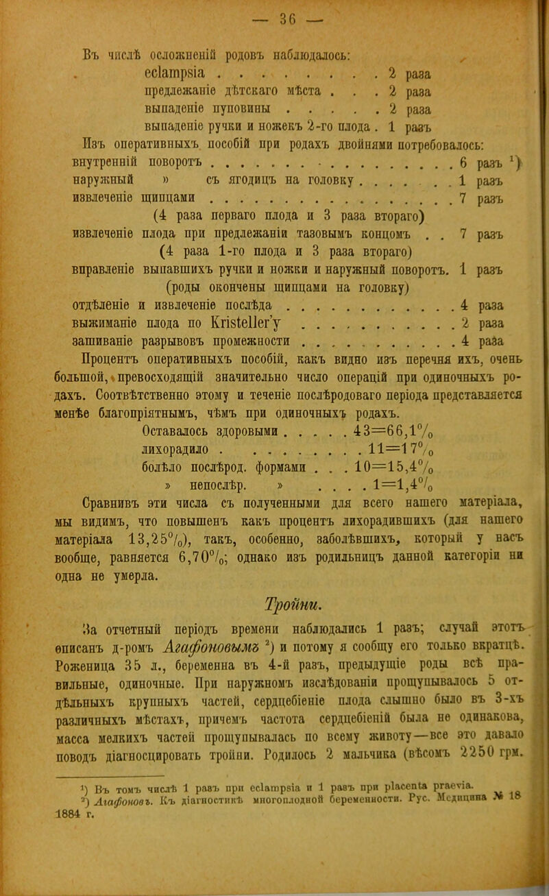 Въ чпслѣ осложненій родовъ наблюдалось: ^ есіатрзіа 2 раза предлежаніѳ дѣтскаго мѣста ... 2 раза выпаденіѳ пуповины 2 раза выпаденіе ручки и ножекъ 2-го плода . 1 разъ Изъ опѳративныхъ пособій при родахъ двойнями потребовалось: внутренній поворотъ 6 разъ нарулшый » съ ягодицъ на головку ...... 1 разъ извлеченів щипцами 7 разъ (4 раза перваго плода и 3 раза втораго) извлечѳніѳ плода при предлежаніи тазовымъ концомъ . , 7 разъ (4 раза 1-го плода и 3 раза втораго) вправленіе выпавшихъ ручки и ножки и наружный поворотъ. 1 разъ (роды окончены щипцами на головку) отдѣленіѳ и извлеченіѳ послѣда 4 раза выжиманіѳ плода по КгІ8Іе11ег'у 2 раза зашиваніе разрывовъ промежности 4 райа Процентъ оперативныхъ пособій, какъ видно изъ перечня ихъ, очень большой, V превосходящій значительно число операцій при одиночныхъ ро- дахъ. Соотвѣтственно этому и теченіе послѣродоваго періода представляется ыѳнѣе благопріятнымъ, чѣмъ при одиночныхъ родахъ. Оставалось здоровыми 43=66Д7о лихорадило 11=17°/о болѣло послѣрод. формами . . . 10=15,4% » непослѣр. » .... 1=1,4% Сравнивъ эти числа съ полученными для всего нашего матеріала, мы видимъ, что повышенъ какъ процентъ лихорадившихъ (для нашего матеріала 13,25%), такъ, особенно, заболѣвшихъ, который у васъ вообще, равняется 6,70°/о; однако изъ родильницъ данной категоріи ни одна не умерла. Тройни, ^іа отчетный періодъ времени наблюдались 1 разъ; случай этотъ. ѳписанъ д-ромъ Агафоновымъ ^) и потому я сообщу его только вкратцѣ. Роженица 35 л., беременна въ 4-й разъ, предыдущіе роды всѣ пра- вильные, одиночные. При наружномъ изслѣдованіи прощупывалось 5 от- дѣльныхъ крупныхъ частей, сердцебіеніѳ плода слышно было въ 3-хъ различныхъ мѣстахъ, причемъ частота сердцебіеній была не одинакова масса мѳлкихъ частей прощупывалась по всему животу—все это давало поводъ діагносцировать тройни. Родилось 2 мальчика (вѣсомъ 2250 грм. 1) Въ тоиъ числѣ 1 равъ прп есіатрвіа п 1 равъ прп ріасепіа ргаеѵіа. Агафотвъ. Къ діагностикѣ многоплодной беременности. Рус. Медицина 1884 г.