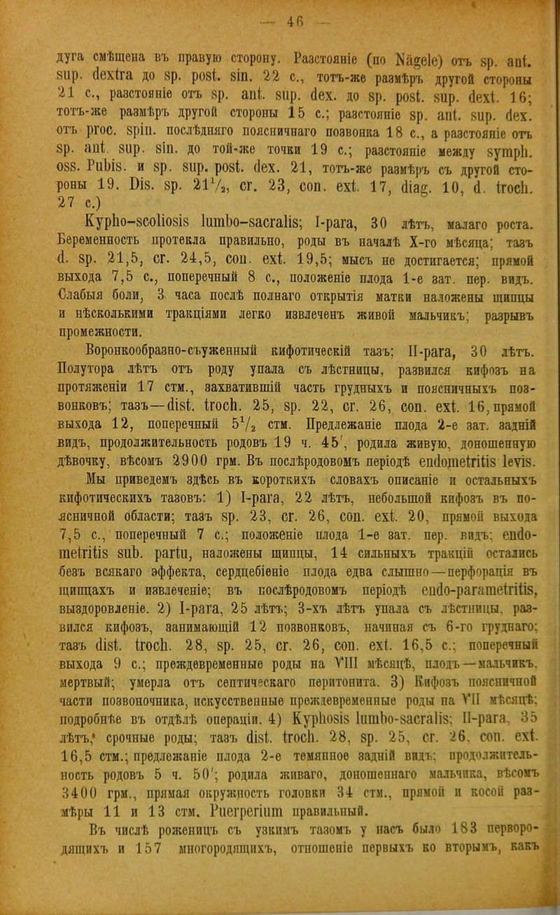 4П - дуга смѣщена въ правую сторону. Разстояніе (по Ка^еіе) оѵь 8р. апі. вир. (Іехіга до зр. роз*, зіп. 22 с, тотъ-же размѣръ другой стороны 21 с, разстояніе отъ 8р. апі. вир. сіех. до 8р. ро8І. 8ир. сіехі. 16; тотъ-жѳ размѣръ другой стороны 15 с; разстояніе зр. аііі. зир. (Іех. отъ ргос. зріп. послѣдшіго пояспичнаго позвонка 18 с, а разстояніе отъ зр. аиі, зир. зііі. до той-же точки 19 с; разстояиіе между зутріі. 088. РиЬіз. и зр. зир. розі (Іех. 21, тотъ-же размѣръ съ другой сто- роны 19. Віз. зр. 2ІѴ2, сг. 23, соп. ехі 17, сііаг. 10, (1. ігосіі. 27 с.) КурЬо-8СОІіо8І8 ІшпЬо-засгаІіз; І-рага, 30 лѣтъ, малаго роста. Беременность протекла правильно, роды въ началѣ Х-го мѣсяца; тазъ (1. зр. 21,5, сг. 24,5, сои. ехі 19,5; мысъ не достигается; прямой выхода 7,5 с, поперечный 8 с, положеніе плода 1-е зат. пер. видъ. Слабыя боли, 3 часа послѣ полнаго открытія матки наложены щипцы и нѣсколькими тракціями легко извлечѳнъ живой мальчикъ; разрывъ промежности. Воронкообразно-съуженный кифотическій тазъ; П-рага, 30 лѣтъ. Полутора лѣтъ отъ роду упала съ лѣстницы, развился кифозъ на протяженіи 17 стм., захватившій часть грудныхъ и поясничныхъ поз- вонковъ; тазъ—(ІІ8І;. ІгосЬ. 25, зр. 22, сг. 26, соп. ехі 16, прямой выхода 12, поперечный Ь^/^ стм. Предлежаніе плода 2-е зат. задній видъ, продолжительность родовъ 19 ч. 45', родила живую, доношенную дѣвочку, вѣсомъ 2900 грм. Въ послѣродовомъ періодѣ епсіотеігіііз Іеѵіз. Мы приведемъ здѣсь въ короткихъ словахъ описаніе и остальныхъ кифотическихъ тазовъ: 1) І-рага, 22 лѣтъ, небольшой кифозъ въ по- .ясничной области; тазъ зр. 23, сг. 26, соп. ехі 20, прямой выхода 7,5 с, поперечный 7 с; положеніе плода 1-е зат. пер. видъ; епйо- теігііііз зиЬ. рагіи, наложены щипцы, 14 сильныхъ тракцій остались ^езъ всякаго эффекта, сердцебіѳніе плода едва слышно—перфорація въ щипцахъ и извлеченіе; въ послѣродовомъ періодѣ еи(1о-рагагаеі;гіІІ8, выздоровленіѳ. 2) І-рага, 25 лѣтъ; 3-хъ лѣтъ упала съ лѣстницы. раз- вился кифозъ, занимающій 12 позвонковъ, начиная съ 6-го груднаго; тазъ (ІІ8І;. ІгосЬ. 28, зр. 25, сг. 26, сои. ех(. 16,5 с: поперечный выхода 9 с; преждевременные роды на VIII мѣсяцѣ, плодъ — мальчикъ. мертвый; умерла отъ септическаго перитонита. 3) Кифозъ поясничной части позвоночника, искусственные преждевременные роды па VII мѣсяцѣ: подробнѣе въ отдѣлѣ операціи. 4) Курішзіз ІитЬо-засгаІіз; ІІ-рага. 85 лѣтъ,' срочные роды; тазъ ігосіі. 28, зр. 25, сг. 26. соп. ехі. 16,5 стм.; предлежаніе плода 2-е темяппоѳ задній видъ: продолжитель- ность родовъ 5 ч. 50'; родила живаго, доношепнаго мальчика, вѣсомъ 3400 грм., прямая окружность головки 34 стм., прямой и косой раз- мѣры 11 и 13 стм. Риегрегіит правильный. Въ числѣ роженицъ съ узкимъ тазомъ у насъ было 183 перворо- дящихъ и 157 ыпогородящихъ, отношеніе первыхъ во вторымъ, вакъ