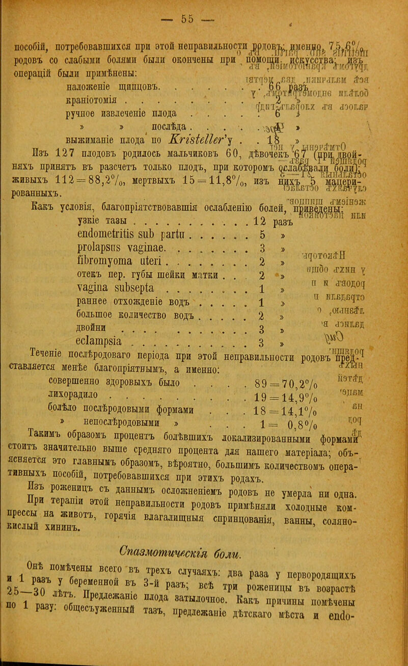 пособііі, потребовавшихся при этой неправильности ^рдов-^^^мен^ц^^ '^іі^^Уш родовъ со слабыми болями были окончены при гіомопіи. искусства; ивъ операщй были примѣнены: _' „, * наложеше щипцовъ 66 разъ ^ , . , 7 ,'ііапт(7Тѳі/іолпе нг.й'иоо кранютомія . 2 > ручное извлеченіе плода . . . . 1 ь і » » послѣда..... » выжиманіе плода'по Кггзіеііег^^ . . 18^ „^, Изъ 127 плодовъ родилось мальчиковъ 60, дѣвочекъ^|'У'(рЦдвой- няхъ принятъ въ разсчетъ только плодъ, при которомъ ослаоі^али оолій;'^ живыхъ 112 = 88,27о, мертвыхъ 15-11,87о, изъ ни^ъ 'Ъ'мац^^^^ рованныхъ. ^^^^'^'^*; Какъ условія, благопріятствовавшія ослабленію болей, '^приведешР^^'^' узкіе тазы 12 ра^ еіі(1отекііі8 виЬ рагіп 5 » рго1ар8П8 ѵаеіпае 3 » ГіЬготуота иіегі 2 . '^'^'''^^ отекъ пер. губы шейки матки ... 2 » '^^^ ^ ѵа^іпа зиЬзеріа ...1 » ^^^^^^ раннее отхожденіе водъ ..... 1 > нквд.вдто большое количество водъ 2 » сОг-іне^г. даойни 3 !> 1^^^ есіатрзіа 3 » Теченіе послѣродоваго періода при этой неправильности родовъ'ЩЖ^ ставляѳтся менѣе благопріятнымъ, а именно: ™ совершенно здоровыхъ было . . . . 89 = 70 27о ^^^*^^ лихорадило 19 = 14'97о '^^^'^'^ болѣло послѣродовыми формами . . . 18 = 14'і7о ''^ » непослѣродовыми » . . . 1= о'87о ''''^^ Такимъ образомъ процентъ болѣвшихъ локализированными формамі^ стоитъ значительно выше средняго процента для нашего матеріала; объ- ясняется это главнымъ образомъ, вѣроятно, большимъ количѳствомъ опера- тивныхъ пособШ, потребовавшихся при этихъ родахъ. Изъ роженицъ съ даннымъ осложненіемъ родовъ не умерла ни одна при тераши этой неправильности родовъ примѣняли холодные ком- шсшй хинГнГ'^' «^агалищныя спринцованія, ванны, соляно- Стзмотичтсгл боли. и І^п^іТГ'' ^У''^^^: два раза у первородящихъ 25-ЗО лі! '^ ^^ Р'^' ^Р^' Р«««««Цьі въ возрастѣ по 7 1ѵ п^- °Р^«^^^^°^« «^™^ное. Какъ причины помѣчены по 1 разу, общесъуженный тазъ, предлежаніе дѣтскаго мѣста и еП(1о-