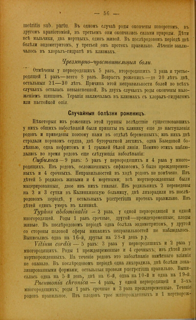 теігіііз зиЪ. рагіи. Въ одномъ случаѣ роды окончены поворотомъ, въ другомъ краніотоміей, въ третьемъ они окончились силами природы. Дѣти всѣ мальчики, два мертвыхъ, одинъ живой. Въ послѣродовомъ періодѣ двѣ болѣли эндомѳтритомъ, у третьей онъ протекъ правильно. Лѣченіе заклю- чалось въ хлоралъ-гидратѣ въ клизмахъ. Чрезмѣрт-чувствишльцип боли. Отмѣчены у первородящихъ 5 разъ, второродящихъ 2 раза и третье- родящей 1 разъ—всего 8 разъ. Возрастъ роя;еницъ—до 20 лѣтъ двѣ, остальныя 21—30 лѣтъ. Причина этой неправильности болей во всѣхъ случаяхъ осталась невыясненной, Въ двухъ аучаяхъ роды окончены нало- женіемъ щипцовъ. Теранія заключалась въ клизмахъ съ хлоралъ-гидратомъ или настойкой опія. Случайный болѣзни роженицъ. Нѣкоторыя изъ роженицъ этой группы вслѣдствіе существовавпшхъ у нихъ общихъ заболѣваній были приняты въ клинику еще до наступленія родовъ и приведены поэтому нами въ отдѣлѣ беременныхъ; изъ ннхъ даѣ страдали порокомъ сердца, двѣ бугорчаткой легкихъ, одна Базедовой бо- лѣзнью, одна нефритомъ и 1 грыжей бѣлой линіи. Помимо этихъ наблю- дались во время родовъ еще слѣдующія заболѣванія: Сифилисъ — ^ разъ: 5 разъ у первородящихъ и 4 раза у много- родящихъ. Изъ родовъ, осдожненныхъ сифилисомъ, 5 было преждевремен- ныхъ и 4 срочныхъ. Неправильностей въ ходѣ родовъ не помѣчено. Пзъ дѣтей 5 родилось живыми и 4 мертвыми; всѣ мертворожденныя были мацерированныя, двое изъ нихъ гнилыя. Изъ родильницъ 2 переведены на 2 и 3 сутки въ Калинкинскую больницу, двѣ лихорадили въ послѣ- родовомъ періодѣ, у остальныхъ риегрегіит протекъ правильно. Пзъ дѣтей одинъ умеръ въ клиникѣ. Турѣіз аЬйотішІІ8 — 2 раза, у одной первородящей и одной многородящей. Роды 1 равъ срочные, другой—преждевременные; плоды живые. Въ послѣродовомъ періодѣ одна болѣла эндометритомъ, у другой со стороны половой сферы никакихъ неправильностей не наблюдалось. Выписались одна на 16-й, другая на 28-й день р.р. УіЫиш согАгз — 5 разъ: 3 раза у первородяшихъ и 2 раза у многородящихъ. Роды 1 преждевременные и 4 срочныхъ; изъ дѣтей двое мертворожденныхъ. Па теченіѳ родовъ это заболѣваніе замѣтнаго вліянія не оказало. Въ гіослѣродовомъ періодѣ одна лихорадила, двѣ болѣлп лока- лизированными формами; остальиыя провели риегрегіііш правильно. Выпи- салась одна на 5 й день, двѣ па 6-й, одна на 10-й и одна на 19-й. Рпеитопга сіігопгса — 4 раза, у одной первородящей и 3-хъ многородящихъ; роды 1 разъ срочные п 3 раза преждевременные. Теченіе родовъ правильное. Изъ плодовъ трое жпворождепныхъ и 1 мертворож-