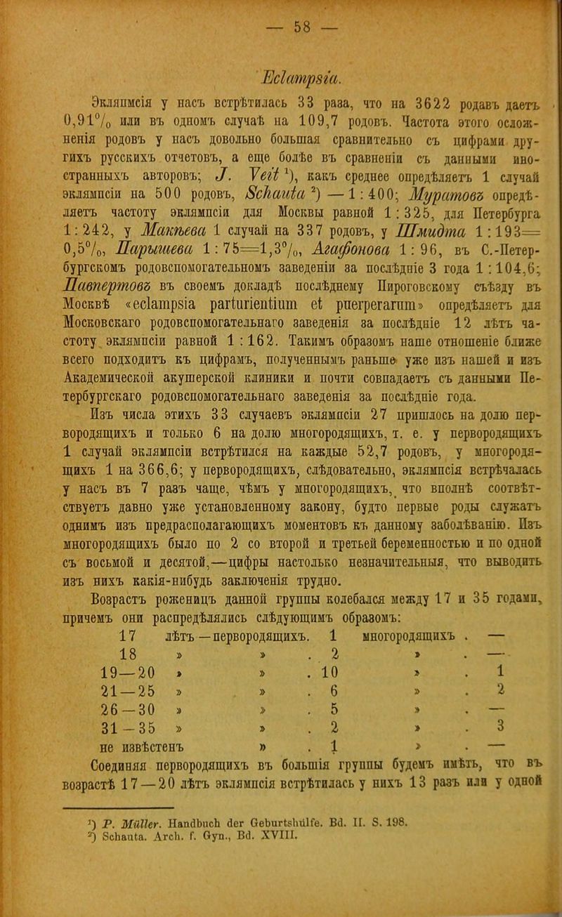 Есіатрзга. Экляпмсія у иасъ встрѣтилась 33 раза, что на 3622 родавъ даетъ 0,91 /о или въ одномъ случаѣ на 109,7 родовъ. Частота этого ослож- ненія родовъ у насъ довольно большая сравнительно съ цифрами дру- гихъ русскихъ отчетовъ, а еще болѣѳ въ сравненіи съ данными ино- странныхъ авторовъ; ^. Теіі ^), какъ среднее опредѣляетъ 1 случай эклямпсіи на 500 родовъ, ^сЪаиіа'^)— 1:400; Мурстовъ опредѣ- ляетъ частоту эклямпсіи для Москвы равной 1:325, для Петербурга 1: 242, у Макѣева 1 случай на 337 родовъ, у Шмидта 1:193= 0,57о, Парытева 1:75=1,37о, Агафонова 1:96, въ С.-Петер- бургскомъ родовспомогательномъ заведеніи за послѣдпіе 3 года 1:104,6; Лавпертовъ въ своемъ докладѣ послѣднему Пироговскому съѣзду въ Москвѣ «ес1атр8Іа рагіигіепіііит еі; рпегрегагпт» опредѣляетъ для Московскаго родовспомогательнаго заведенія за послѣдніе 12 лѣтъ ча- стоту эклямпсіи равной 1:162. Такимъ образомъ наше отношеніе ближе всего подходитъ къ цифрамъ, полученнымъ раньше^ уже изъ нашей и изъ Академической акушерской клиники и почти совпадаетъ съ данными Пе- тербургскаго родовспомогатедьнаго заведенія за посдѣдніе года. Изъ числа этихъ 33 случаевъ эклямисіи 27 пришлось на долю пер- вородящихъ и только 6 на долю многородящихъ, т. е. у первородящихъ 1 случай эклямпсіи встрѣтился на каждые 52,7 родовт., у многородя- щихъ 1 на 366,6; у первородящихъ^ слѣдовательно, эклямпсія встрѣчалась у насъ въ 7 разъ чаще, чѣмъ у многородящихъ, что вполнѣ соотвѣт- ствуетъ давно уже установленному закону, будто первые роды служатъ однимъ изъ предрасполагающихъ моментовъ къ данному заболѣванію. Изъ многородящихъ было по 2 со второй и третьей беременностью и по одной съ восьмой и десятой,—цифры настолько незначительныя, что выводить изъ нихъ какія-нибудь заключенія трудно. Возрастъ роженицъ данной группы колебался между 17 и 35 годами, причемъ они распредѣлялись слѣдующимъ обравомъ: 17 лѣтъ—первородящихъ. 1 многородящихъ 18 19—20 . 21 — 25 » 26 -30 » 31-35 » не извѣстенъ 2 10 б 5 2 1 1 2 Соединяя первородящихъ въ большія группы будемъ нмѣть, что въ возрастѣ 17 — 20 лѣтъ эклямпсія встрѣтилась у нихъ 13 разъ или у одной 1) Р. МіШег. НапйЬисЬ йег аеЬигІ8І\и1Ге. В(і. И. 8. 198. =0 БсЬаиІа. АгсЬ. Г. Оуп., Вб. XVIII.