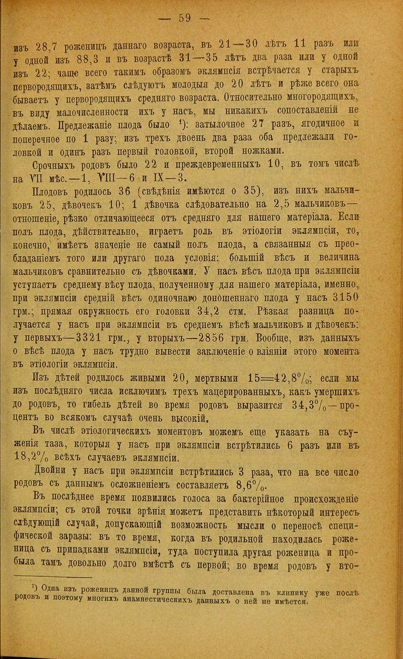 шъ 28,7 роженицъ даннаго возраста, въ 21—-30 лѣтъ 11 разъ или у одной изъ 88,3 и въ возрастѣ 31—35 дѣтъ два раза или у одной И8Ъ 22; чаще всего такимъ образомъ экляипсія встрѣчается у старыхъ первородящихъ, затѣмъ слѣдуютъ молодыя до 20 лѣтъ и рѣл;е всего она бываетъ у первородящихъ средняго возраста. Относительно многородящихъ, въ виду малочисленности ихъ у насъ, мы никакихъ сопоставлѳній не дѣлаемъ. Предлежаніе плода было ^): затылочное 27 разъ, ягодичное и поперечное по 1 разу; изъ трехъ двоѳнь два раза оба предлежали го- ловкой и одинъ разъ первый головкой, второй ножками. Срочныхъ родовъ было 22 и преждевременныхъ 10, въ томъ числѣ- на ТП мѣс —1, ГШ—6 и IX—3. Плодовъ родилось 36 (свѣдѣнія имѣются о 35), изъ нихъ мальчи- ковъ 25, дѣвочекъ 10; 1 дѣвочка слѣдовательно на 2,5 мальчиковъ— отношеніе, рѣзко отличающееся отъ средняго для нашего матеріала. Если полъ плода, дѣйствительно, играетъ роль въ этіодогіи эклямпсіи, то, конечно, имѣетъ значеніе не самый полъ плода, а связанныя съ прео- бладаніемъ того или другаго пола условія: боіьшій вѣсъ и величина мальчиковъ сравнительно съ дѣвочками. У насъ вѣсъ плода при эклямпсіи уступаетъ среднему вѣсу плода, полученному для нашего матеріала, именно, при эклямпсіи средній вѣсъ одиночнаро доношеннаго плода у насъ 3150 грм.; прямая окружность его головки 34,2 стм. Рѣзкая разница по- лучается у насъ при эклямпсіи въ среднемъ вѣсѣ мальчиковъ и дѣвочекъ: у первыхъ—3321 грм., у вторыхъ—2856 грм. Вообще, изъ данныхъ о вѣсѣ плода у насъ трудно вывести заключеніе о вліяніи этого момента въ этіологіи эклямпсіи. Изъ дѣтей родилось живыми 20, мертвыми 15=42,8%; если мы изъ послѣдняго числа искліочимъ трехъ мацерированныхъ, какъ умершихъ до родовъ, то гибель дѣтей во время родовъ выразится 34,37о—про- центъ во всякомъ случаѣ очень вілсокій, Въ числѣ этіологическихъ моментовъ можемъ еще указать на съу- женія таза, которыя у насъ при эклямпсіи встрѣтились 6 разъ или въ 18,2% всѣхъ случаевъ эклямпсіи. Двойни у насъ при эклямпсіи встрѣтились 3 раза, что на все число родовъ съ даннымъ осложненіемъ составляетъ 8,6Ѵо- Въ послѣднее время появились голоса за бактерійноѳ происхожденів эклямпсіи; съ этой точки зрѣнія можетъ представить нѣкоторый интересъ слѣдующій случай, допускаіощій возможность мысли о переносѣ специ- фической заразы: въ то время, когда въ родильной находилась роже- ница съ припадками эклямпсіи, туда поступила другая роженица и про- была тамъ довольно долго вмѣстѣ съ первой; во время родовъ у вто- ^л.„2 ^'^ роженицъ данной группы была доставлена въ клпнпку уже послѣ родовъ и поэтому многихъ анампестическихъ данныхъ о ней не имѣется.