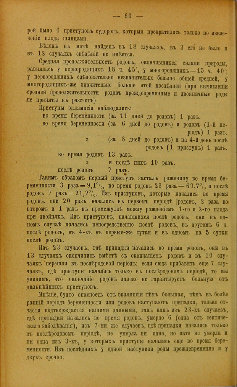 — бо- рой было 6 приступовъ судорогъ, которші прекратились только по извле- ченіи плода щипцами. Бѣлокъ въ мочѣ найденъ въ 18 случаяхъ, въ 3 его не было и въ 12 случаяхъ свѣдѣпій не имѣется. Средняя продоляштѳльность родовъ, окончившихся силами природы, равнялась у первородящихъ 18 ч. 45', у многородящихъ—15 ч. 40'; у первородящихъ слѣдовательно незначительно больше общей средней, у многородящихъ-же значительно больше этой послѣдней (при вычисленіи средней продолжительности родовъ преждевременные и двойничные роды не приняты въ разечетъ). Приступы ЭЕлямпсіи наблюдались: во время беременности (за 11 дней до родовъ) 1 разъ. во время беременности (за 6 дней до родовъ) и родовъ (1-й пе- ріодъ) 1 разъ. » (за 8 дней до родовъ) и на 4-й день послѣ родовъ (1 приступъ) 1 разъ. во время родовъ 13 разъ, » и поаѣ нихъ 10 разъ. послѣ родовъ 7 разъ. Такимъ образомъ первый приступъ застадъ роженицу во время бе- ременности 3 раза = 9,1/о, во время родовъ 23 раза = 69,7°/о и послѣ родовъ 7 разъ = 21,2%. Изъ приступовъ, которые начались во время родовъ, они 20 разъ начались въ первомъ періодѣ [родовъ, 2 раза во второмъ и 1 разъ въ промежуткѣ мелгду рожденіемъ 1-го и 2-го плода при двойняхъ. Изъ приступовъ, начавшихся послѣ родовъ, они въ од- номъ случаѣ начались непосредственно послѣ родовъ, въ д^угомъ 6 ч. послѣ родовъ, въ 4-хъ въ первые-жѳ сутки и въ одномъ на 5 сутки послѣ родовъ. Изъ 23 случаевъ, гдѣ припадки начались во время родовъ, они въ 13 случаяхъ окончились вмѣстѣ съ окончаніемъ родовъ и въ 10 слу- чаяхъ 'перешли въ послѣродовой періодъ; если сюда прибавить еще 7 слу- чаевъ, гдѣ приступы начались только въ послѣродовомъ періодѣ, то мы увидимъ, что окончаніе родовъ далеко не гарантируетъ больную отъ дальнѣйшихъ приступовъ. Мнѣніе, будто опасность отъ эклямпсіи тѣмъ большая, чѣмъ въ болѣе ранній періодъ беременности или родовъ наступаютъ припадки, только от- части подтверждается нашими данными, такъ какъ изъ 23-хъ случаевъ, гдѣ припадки начались во время родовъ, умерло 6 (одна огь септнче- скаго заболѣваиія), изъ 7-ми же случаевъ, гдѣ припадки начались только въ послѣродовомъ періодѣ, не умерла пи одна, но зато не умерла и ни одна изъ 3-хъ, у которыхъ приступы начались еще во время бере- менности. Изъ послѣднихъ у одной наступили роды преждевременно и у двухъ срочно.