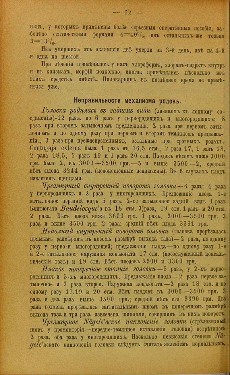 ницъ, у которыхъ примѣвены болѣе серьезныя оперативпыя пособія, за- ^олѣло септичесішми формами 4=4 07о, изъ остальиыхъ-же только 3=137о. Изъ умершихъ отъ эклямпсіи двѣ умерли на 3-й день, двѣ на 4-й и одна на шестой. При лѣченіи примѣнялись у насъ хлороформъ, хлоралъ-гидратъ внутрь и въ клизмахъ, морфій подкожно; иногда примѣнялись нѣсколько изъ этихъ средствъ вмѣстѣ. Пилокарпинъ въ нослѣднее время не примѣ- нялся уже. Неправильности механизма родовъ. Головка родилась въ заднемъ видѣ (личикомъ къ лонному со- €диненію)-12 разъ, по 6 разъ у первородящихъ и многородящихъ; 8 разъ при второмъ затылочномъ предлежаніи, 2 раза при первомъ заты- лочномъ и по одному разу при первомъ и второиъ тѳмянномъ предлежа- ніи., 3 раза при преждевременныхъ, остальные при срочныхъ родахъ. Сопіи^аіа ехіегпа была 1 разъ въ 16,5 стм., 2 раза 17, 1 разъ 18, 2 раза 18,5, 5 разъ 19 и 1 разъ 20 стм. Плодовъ вѣсомъ ниже 3000 грм. было 2, въ 3000—3500 грм.—5 и выше 3500—2, средній вѣсъ плода 3244 грм. (недоношенные исключены). Въ 6 случаяхъ плодъ извлеченъ щипцами. Чрезмѣрный вт/третги поворота головкиразъ: 4 раза у первородящихъ и 2 раза у многородящихъ. Предлежаніе плода 1-е .затылочное передній видъ 5 разъ, 2-ое затылочное заднііі видъ 1 разъ ШЕъют&та, Ваи(іе^ос^ие'з. ъъ 18 стм. Зараза, 19 стм. 1 разъ и 20 стм. 2 раза. Вѣсъ плода ниже 3600 грм. 1 разъ, 3000—3500 грм. 3 раза и выше 3500 грм. 2 раза; средній вѣсъ плода 3391 грм. Неполный внутреннш поворотъ головки (головка прорѣзалась прямымъ размѣромъ въ косомъ размѣрѣ выхода таза)—2 раза, по одному разу у перво-и многородящей; предлежаніе плода—по одному разу 1-е и 2-е затылочное; наружная конъюгата 17 стм. (кососъуженный коксаль- гическій тазъ) и 19 стм. Вѣсъ плодовъ 2500 и 3300 грм. Низкое поперечное столте головки—5 разъ, у 2-хъ перво- родящихъ и 3-хъ многородящихъ. Предлежаніе плода—2 раза первое за- тылочное и 3 раза второе. Наружнал конъюгата—2 раза 18 стм. и по юдному разу 17,19 и 20 стм. Вѣсъ плодовъ въ 3000—3500 грм. 3 раза и два раза выше 3500 грм.; средній вѣсъ его 3390 грм. Два раза головка прорѣзалась саггитальнымъ швомъ въ поперечномъ размѣрѣ выхода таза и три раза извлечена щипцами, совершивъ въ пихъ поворотъ. Чрезмѣрпое ШідеУвское наклошніе головки (стрѣловидныі шовъ у промонторія—передне-темянное вставленіѳ головки) встрѣтилось 2 раза, оба раза у многородящихъ. Насколько невысокія степенв Лй- (/еіе^всііато иаклопевія головки сдѣдуетъ считать явленіемъ нормаіьнымъ.