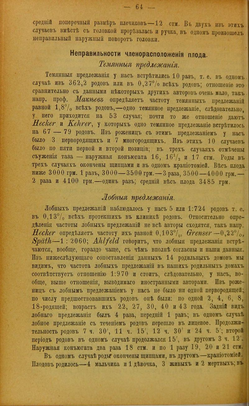 срѳдній поперечный разиѣръ плечиковъ—-12 стм. Бь двухъ изъ этихъ случаевъ вмѣстѣ съ головкой прорѣзалась и ручка, въ одномъ произошѳлъ неправильный нарул;иый поворотъ головки. Неправильности членорасположенія плода. Темтиыл предлежат'л. Темянныя предлѳжанія у насъ встрѣтились 10 разъ, т. е, въ одномъ сдучаѣ изъ 362,2 родовъ или въ 0,27% всѣхъ родовъ; отношеыіе это сравнительно съ данными нѣкоторыхъ другихъ авторовъ очень мало, такъ напр. проф. Макѣевъ опредѣляетъ частоту теыянныхъ предлежаній равной 1,87о всѣхъ родовъ,—одно темянное предлежаніе, слѣдоватеіьно, у него приходится на 53 случая; почти то же отношеніе даютъ Нескег и Кеіггег, у которыхъ одно темянное предлежаніе встрѣтилось на 67 — 79 родовъ. Изъ роженицъ съ этимъ предлежаніемъ у насъ было 3 первородящихъ и 7 многородящихъ. Изъ этихъ 10 случаевъ было по пяти первой и второй позиціи; въ трехъ случаяхъ отмѣчены съуженія таза ~ наружная конъюгата 16, ІбѴз и 17 стм. Роды въ трехъ случаяхъ окончены щипцами и въ одномъ краніотоміей. Вѣсъ плода ниже 3000 грм. 1 разъ, 3000—3500 грм.—З раза, 3500—4000 грм.— 2 раза и 4100 грм.—одинъ разъ; средній вѣсъ плода 3485 грм. Лобным предлежангл. Лобныхъ предіежаній наблюдалось у насъ 5 или 1:724 родовъ т. е. въ 0,13°/о всѣхъ протекшихъ въ елиникѢ родовъ. Относительно опре- дѣленія частоты лобныхъ предлежаній не всѣ авторы сходятся, такъ напр. Иескег опредѣляетъ частоту ихъ равной 0,1037^, Ѳ?'еп8ег—0,22^Іо, 8раШ—1 : 2060; АЫ/еШ говоритъ, что лобныя предлежанія встрѣ- чаются, вообще, гораздо чаще, съ чѣмъ вполнѣ согласны и наши данныя. Изъ пия;еслѣдующаго сопоставленія данныхъ 14 родильныхъ домовъ мы видимъ, что частота лобныхъ предлежаній въ нашихъ родильныхъ домахъ соотвѣтствуетъ отношенію 1:9 70 и стоитъ, слѣдовательно, у насъ, во- обще, выше отношенія, вывОдимаго иностранными авторами. Изъ роже- ницъ съ лобнымъ предлежаніемъ у насъ не было ни одной первородящей; по числу предшествовавшихъ родовъ онѣ были; по одной 2, 4, 6, 8, 18-родящей; возрастъ ихъ 22, 27, 30, 40 и43 года, Задній видъ лобнаго предлежанія быль 4 раза, передній 1 разъ; въ одномъ случаѣ лобное предлежаніѳ съ теченіемъ родовъ перешло въ лицевое. Продолжи- тельность родовъ 7 ч. 30', 11 ч. І5', 12 ч. 30' и 24 ч. 5'; второй періодъ родовъ въ одномъ случаѣ продолжался 15', въ другомъ 3 ч. 12'. Наружная конъюгата два раза 18 стм. и по 1 разу 19, 20 и 21 стм. Въ одномъ случаѣ роды окончены щипцами, въ другомъ—краніотоміей. Плодовъ родилось—4 мальчика и 1 дЬвочка, 3 живыхъ и 2 мертвыхъ; въ.