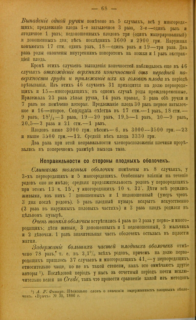 Выпадете одной ручки помѣчоно въ 5 случаяхъ, всѣ у миогородя- щихъ; предлежаніе плода 1-е затылочное 3 раза, 2-е—одинъ разъ и ягодичное 1 разъ; недоношенныхъ плодовъ три (одинъ мацерированныіі) и доношенныхъ два; вѣсъ послѣднихъ 2600 и 2900 грм. Наружная коБъюгата 17 стм. одинъ разъ, 18—одинъ разъ и 19—три раза. Два раза роды окончены внутрѳннимъ поворотомъ на ножки и 1 разъ экстрак- ціей плода. Кромѣ этихъ случаевъ выпаденія конечностей, наблюдалось еще въ 46 случаяхъ отхожденге верхнихъ конечностей отъ передней по- верхности груди и прилежанге иХъ къ головкѣ плода въ періодѣ. врѣзыванія. Изъ этихъ 46 случаевъ 31 приходится на долю первородя- щихъ и 15—многородящихъ; въ одномъ случаѣ роды преждевременные. Прилежала 23 раза лѣвая ручка, 14 разъ правая, 2 раза обѣ ручки и 7 разъ не помѣчено которая. Предлежаніе плода 3 О разъ первое затылоч- ное и 16—второе. Сопіи^аіа ехіегпа въ 17 стм.—1 разъ, 18 стм.— 9 разъ, 1872 — 3 раза, 19 — 20 разъ, 19,5—1 разъ, 20—9 разъ, 20,5—2 раза и 21 стм.—1 разъ. Плодовъ ниже 3000 грм. вѣсомъ—6, въ 3000 — 3500 грм. —22 и выше 3500 грм.—12. Среднііі вѣсъ плода 3330 грм. Два раза при этой неправильности членорасположенія плечики нрорѣ- зались въ поперечномъ размѣрѣ выхода таза. Неправильности со стороны плодныхъ оболочекъ. Слттомъ толстыя оболочки помѣчены въ 8 случаяхъ, у 3-хъ первородящихъ и 5 многородящихъ. Особеннаго вліянія на теченіе родовъ оно не имѣло; средняя продолжительность родовъ у первородящихъ Бри этомъ 13 ч. 15', у многородящихъ 10 ч. 32'. Дѣти всѣ родились живыми, изъ нихъ 7 доношенныхъ и 1 недоношенный (умеръ чрезъ 3 дня послѣ родовъ). 5 разъ плодный пузырь вскрытъ искусственно (2 раза въ наружныхъ половыхъ частяхъ) и 3 раза плодъ родился въ цѣльномъ нузырѣ. Очень тонкгя оболочки встрѣтились 4 раза по 2 раза у перво- и много- родящихъ; дѣти живыя, 3 доношенныхъ и 1 недоношенный, 2 мальчика и 2 дѣвочки. 1 разъ значительная часть оболочекъ осталась въ пдлости матки. Задероюанге больгиихъ частей плодныхъ оболочекъ отмѣ- чено 78 разъ,' т. е. въ 2,і7о всѣхъ родовъ, причемъ на долю перво- родящихъ пришлось 37 случаевъ и многородящихъ 41,—у первородящихъ относительно чаще, но не въ такой степени, какъ это оммѣчаютъ другіе авторы '). Послѣдовой періодъ у насъ за отчетный періодъ почти исклю- чительно велся по СгеЛё, такъ что провести сравненіе какой изъ методовъ 1) А Р. Фншеръ. Ыѣсколько сдовъ о зиачеиіп аадержаиныхъ плодныхъ •чекъ. «Врачъ» № 35, 1886 г.