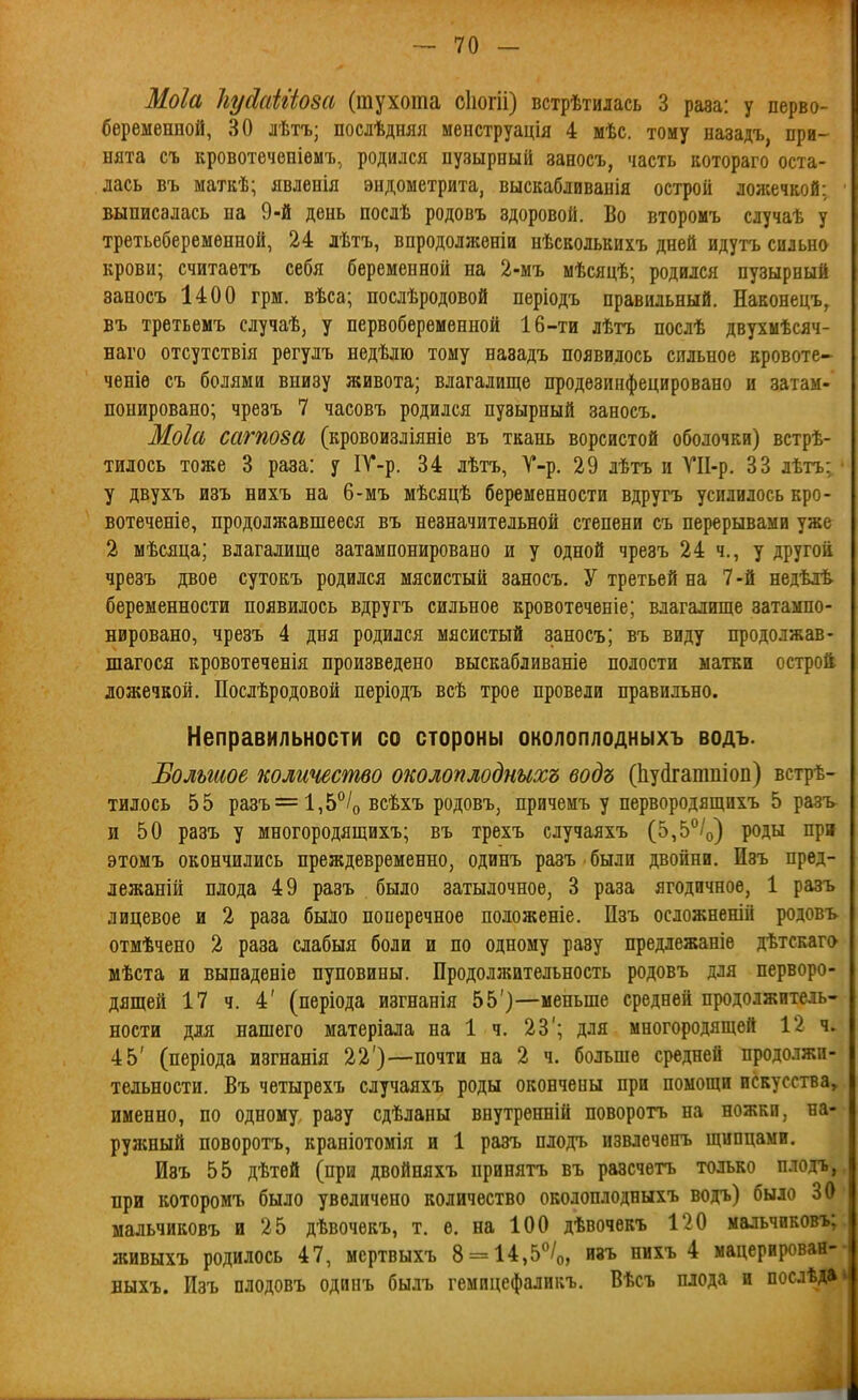 Моіа ІіуйаЫіот (тухота сііогіі) встрѣтилась 3 раза: у перво- беременной, 30 лѣтъ; послѣдняя менструація 4 мѣс. тому назадъ, при- нята съ кровотеченіѳыт..^ родился пузыроый заносъ, часть котораго оста- лась въ матЕѣ; явленія эндометрита, выскабливанія острой лол;ечкой: выписалась на 9-й день послѣ родовъ здоровой. Во второмъ случаѣ у третьеберемѳнной, 24 лѣтъ, впродолжѳніи нѣсколькихъ дней идутъ сильно крови; считаетъ себя беременной на 2-мъ мѣсяцѣ; родился пузырный заносъ 1400 грм. вѣса; послѣродовой періодъ правильный. Наконецъ, въ третьемъ случаѣ, у первобеременной 16-ти лѣтъ послѣ двухмѣсяч- наго отсутствія рѳгулъ недѣліо тому назадъ появилось сильное вровоте- ченіѳ съ болями внизу живота; влагалище продезинфецировано и затам- понировано; чрезъ 7 часовъ родился пузырный заносъ. Моіа сагпоза (кровоизліяніе въ ткань ворсистой оболочки) встрѣ- тилось тоже 3 раза: у ІУ-р. 34 лѣтъ, Т-р. 29 лѣтъ и ѴІІ-р. 33 лѣтъ; у двухъ изъ нихъ на 6-мъ мѣсяцѣ беременности вдругъ усилилось кро- вотеченіе, продолжавшееся въ незначительной степени съ перерывами уже 2 мѣсяца; влагалище затампонировано и у одной чрезъ 24 ч., у другой чрезъ двое сутокъ родился мясистый заносъ. У третьей на 7-й недѣлѣ беременности появилось вдругъ сильное кровотеченіе; влагалище затампо- нировано, чрезъ 4 дня родился мясистый заносъ; въ виду продолжав- шагося кровотеченія произведено выскабливаніе полости матки острой ложечкой. Послѣродовой періодъ всѣ трое провели правильно. Неправильности со стороны околоплодныхъ водъ. Ѣольшое количество околоплодныхъ водъ (Ьуйгатпіоп) встрѣ- тилось 55 разъ = 1,5/о всѣхъ родовъ, причемъ у первородящихъ 5 разъ и 50 разъ у многородящихъ; въ трехъ случаяхъ (5,5°/о) роды при этомъ окончились преждевременно, одинъ разъ были двойни. Изъ пред- лежаній плода 49 разъ было затылочное, 3 раза ягодичное, 1 разъ лицевое и 2 раза было поперечное положеніе. Пзъ осложненій родовъ отмѣчено 2 раза слабыя боли и по одному разу предлежаніе дѣтскаго мѣста и выпаденіе пуповины. Продолжительность родовъ для перворо- дящей 17 ч. 4' (періода изгнанія 55')—меньше средней продолжитель- ности для нашего матеріала на 1 ч. 23'; для многородящей 12 ч. 45' (періода изгнанія 22')—почти на 2 ч. больше средней продолжи- тельности. Въ четырехъ случаяхъ роды окончены при помощи искусства, именно, по одному разу сдѣланы внутренній поворотъ на ножки, на- рулшый поворотъ, краніотомія и 1 разъ плодъ извлеченъ щипцами. Изъ 55 дѣтѳй (при двойняхъ принятъ въ разсчетъ только плодъ, при которомъ было увеличено количество околоплодныхъ водъ) было 30 мальчиковъ и 25 дѣвочекъ, т. е. на 100 дѣвочѳкъ 120 мальчиковъ; живыхъ родилось 47, мсртвыхъ 8 = 14,5%, изъ ннхъ 4 мацерирован- ныхъ. Изъ плодовъ одинъ былъ гемицефаликъ. Вѣсъ плода и посдѣда