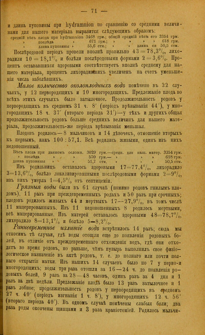 и длина пуповины при Ііуйгатпіоп по сравпенію со средними величи- нами для нашего иатеріала выразится слѣдующимъ образомъ: средній вѣсъ плода при Ьуйгатиіоа 3468 грм.; общій средній вѣсъ его 3364 гри. > посдѣда » 671 грм.; > , » > 618 грм. > длпна пуповины > 55,6 стм.; > » длина ея 50,5 стм. Послѣродовой періодъ провели вполнѣ правильно 43 = 78,3°/о, лихо- радили 10 = 18,1% и болѣли послѣродовыми формами 2 = 3,6/о. Про- центъ остававшихся здоровыми соотвѣтствуетъ вполнѣ среднему для на- шего матеріала, процентъ лихорадивйіихъ увеличенъ на счетъ уменьше- БІя числа заболѣвшихъ. Малое колиштво околоплодныхъ водъ помѣчепо въ 22 слу- чаяхъ, у 12 первородящихъ и 10 многородящихъ. Предлежаніе плода во всѣхъ этихъ случаяхъ было затылочное. Продолжительность родовъ у первородящихъ въ среднемъ 31 ч. 8' (періодъ врѣзыванія 44'), у мно- городящихъ 18 ч. 37' (втораго періода 21')—у тѣхъ и другихъ общая продолжительность родовъ больше среднихъ величинъ для нашего мате- ріала, продолжительность-же періода врѣзыванія меньшая. Плодовъ родилось—8 мальчиковъ и 14 дѣвочекъ, отяошеніе вторыхъ къ первымъ, какъ 100 : 57,1. Всѣ родились живыми, одинъ изъ нихъ недоношенный. Вѣсъ плода при данномъ осложн. 3029 грм.—средн. для наш. матер. 3354 грм. » послѣда » , » 570 грм.— > > » 618 грм. длина пуповины > > 51,7 стм, > > > 50,5 стм. Изъ родильницъ оставалось здоровыми 17=77,47о5 лихорадило 3=13,б7о, болѣло локализированными послѣродовыми формами 2=97о5 изъ нихъ умерла 1=4,5% отъ септицеміи. Грязныя воды были въ 61 случаѣ (помимо родовъ гнилымъ пло- домъ), 11 разъ при преждевременныхъ родахъ и 50 разъ при срочныхъ; плодовъ родилось живыхъ 44 и мертвыхъ 17—27,9%, въ томъ числѣ 11 мацерированныхъ. Ізъ И недоношенныхъ 8 родилось мертвыми, всѣ мацерированные. Изъ матерей оставалось здоровыми 48=78,77о, лихорадило 8=13,і7о и болѣло 5-8,27о. Ратевреметое излитіе водъ встрѣтилось 14 разъ; сюда мы относимъ тѣ случаи, гдѣ воды отошли еще до появленія родовыхъ бо- лей, въ отличіе отъ преждевременнаго отхожденія водъ, гдѣ они отхо- дятъ во время родовъ, но раньше, чѣмъ пузырь выполнилъ свое физіо- логичесЕоѳ назначеніе въ актѣ родовъ, т. е. до полнаго или почти пол- наго открытія матки. Изъ нашихъ 14 случаевъ было по 7 у перво-и многородящихъ; воды три раза отошли за 16 — 24 ч. до появленія ро- довыхъ болей, 9 разъ за 28—48 часовъ, одинъ разъ за 4 дня и 1 разъ за двѣ недѣли. Предлежаніе плоДа было 13 разъ затылочное и 1 разъ лобное; продолжительность родовъ у первородящихъ въ среднемъ 27 ч. 40' (періодъ изгнапія 1 ч. 8'), у многородящихъ 12 ч. 56' (втораго періода 40'). Въ одномъ случаѣ помѣчены слабыя боли; два раза роды окончены щипцами и 3 раза краніотоміей. Родилось мальчи-