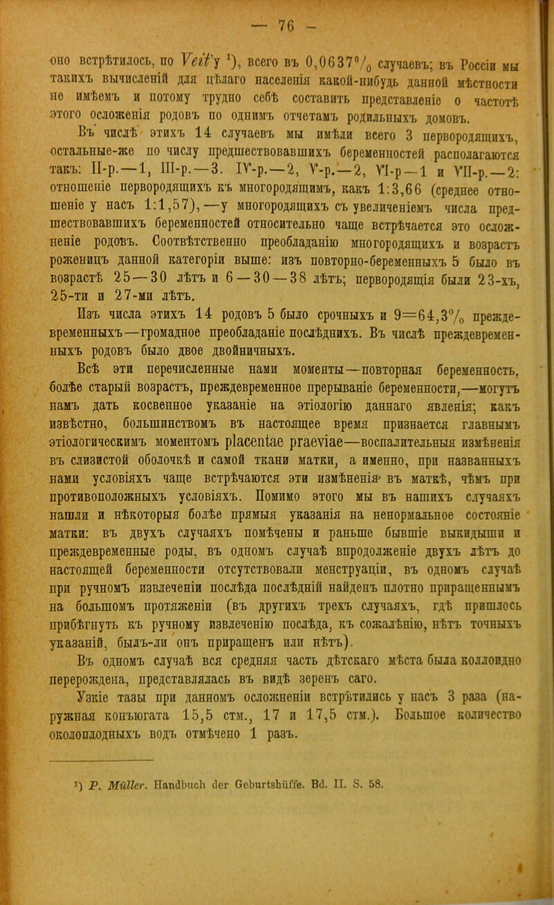 оно встрѣтилось, по 7(?г'/'у О, всего въ 0,0637Ѵо случаевъ; въ Россіи мы такихъ вычисленій для цѣлаго населонія какой-нибудь данной мѣстности не имѣѳмъ и потому трудно себѣ составить представленіе о частотѣ этого осложенія родовъ по однимъ отчетамъ родильныхъ домовъ, Въ числѣ этихъ 14 случаевъ мы имѣди всего 3 первородящихъ, остальные-же по числу предшествовавшихъ беременностей располагаются такъ: П-р. —1, Ш-р. —3. ІГ-р.—2, Г-р. —2, ѴІ-р-І и ГІІ-р. —2: отношеніе первородящихъ къ многородящимъ, какъ 1:3,66 (среднее отно- шеніе у насъ 1:1,57),—у многородящихъ съ увеличеніемъ числа пред- шествовавшихъ беременностей относительно чаще встрѣчается это ослож- неніе родовъ. Соотвѣтственно преобладанію многородящихъ и возрастъ роженицъ данной категоріи выше: изъ повторно-беременныхъ 5 было въ воврастѣ 25—30 лѣтъ и 6 — 30 — 38 лѣтъ; первородящія были 23-хъ, 25-ти и 27-ми лѣтъ. Изъ числа этихъ 14 родовъ 5 было срочныхъ и 9=64,3% прежде- временныхъ—громадное преобладаніе послѣднихъ. Въ числѣ преждевремен- Быхъ родовъ было двое двойничныхъ. Всѣ эти перечисленные нами моменты—повторная беременность, болѣе старый возрастъ, преждевременное прерываніе беременности,—могутъ намъ дать косвенное указаніе на этіологію даннаго явленія; какъ извѣстно, большинствомъ въ настоящее время признается главнымъ этіологическимъ моментомъ ріасепііае ргаеѵіае—воспалительныя измѣненія въ слизистой оболочкѣ и самой ткани матки, а именно, при названныхъ нами условіяхъ чаще встрѣчаются эти измѣненія' въ маткѣ, чѣмъ при противоположныхъ условіяхъ. Помимо этого мы въ нашихъ случаяхъ нашли и нѣкоторыя болѣе прямыя указанія на ненормальное состояніе матки: въ двухъ случалхъ номѣчены и раньше бывшіе выкидыши и преждевременные роды, въ одномъ случаѣ впродолженіе даухъ лѣтъ до настоящей беременности отсутствовали менструаціи, въ одномъ случаѣ при ручномъ извлеченіи нослѣда нослѣдній найденъ плотно прпращеннымъ на большомъ протяженіи (въ другихъ трехъ случаяхъ, гдѣ пришлось прибѣгнуть къ ручному извлеченію послѣда, къ сожалѣнію, нѣтъ точныхъ указаній, былъ-ли онъ приращенъ или нѣтъ). Въ одномъ случаѣ вся средняя часть дѣтскаго мѣста была коллоидно перерождена, представлялась въ видѣ зеренъ саго. Узкіе тазы при данномъ осложненіи встрѣтились у насъ 3 раза (на- ружная копъюгата 15,5 стм., 17 и 17,5 стм.). Большое количество околопдодныхъ водъ отмѣчено 1 разъ. 1) Р. Мйііег. ІТапйЬисІі сіег аеЬигкзЪиГГе. Вй. II. 8. 58.