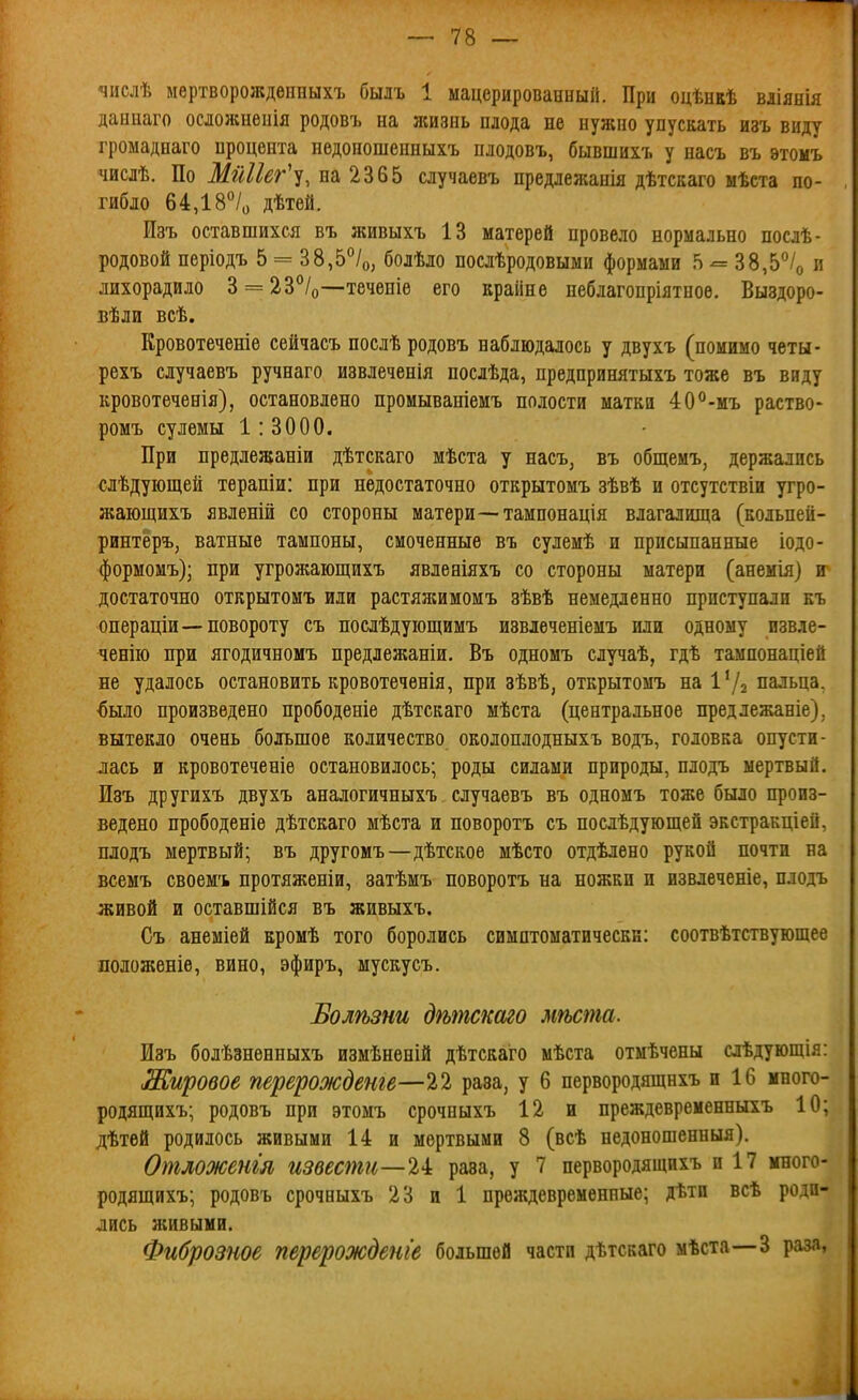 числѣ мертворождѳнпыхъ быдъ 1 мацерированныіі. При оцѣнвѣ вліянія даниаго осложненія родовъ на ясизнь плода не нужно упускать изъ виду громаднаго процента недоношепныхъ плодовъ, бывшихъ у насъ въ этомъ числѣ. По Мйііег'-^, на 2365 случаевъ нредлежанія дѣтсааго мѣста по- гибло 64,18°/о дѣтей. Изъ оставшихся въ живыхъ 13 матерей провело нормально нослѣ- родовой періодъ 5 = 38,5''/о, болѣло послѣродовыми формами 5 ^ 38,5°/о « лихорадило 3 = 23°/о—теченіѳ его вранне неблагопріятное. Выздоро- вѣли всѣ. Кровотеченіе сейчасъ послѣ родовъ наблюдалось у двухъ (помимо четы- рехъ случаевъ ручнаго извлеченія послѣда, предпринятыхъ тоже въ виду кровотечѳнія), остановлено промываніемъ полости матки 40°-мъ раство- ромъ сулемы 1:3000. При предлежаніи дѣтскаго мѣста у насъ, въ общемъ, держались слѣдующей терапіи: при недостаточно открытомъ зѣвѣ и отсутствіи угро- жающихъ явленій со стороны матери—таипонація влагалища (кольпеи- ринтёръ, ватные тампоны, смоченные въ сулемѣ и присыпанные іодо- формомъ); при угрожающихъ явленіяхъ со стороны матери (анемія) и достаточно открытомъ иди растяжимомъ зѣвѣ немедленно приступали еъ операціи—повороту съ послѣдующимъ извлеченіемъ или одному извле- ченію при ягодичномъ нредлежаніи. Въ одномъ случаѣ, гдѣ тампонаціей не удалось остановить кровотечѳнія, при зѣвѣ, открытомъ на Ѵі^ пальца, ^ыло произведено прободеніе дѣтскаго мѣста (центральное предлежаніе), вытекло очень большое количество околоплодныхъ водъ, головка опусти- лась и кровотеченіе остановилось; роды силами природы, плодъ мертвый. Изъ другихъ двухъ аналогичныхъ случаевъ въ одномъ тоже было произ- ведено прободеніе дѣтскаго мѣста и поворотъ съ послѣдующей экстракціей, плодъ мертвый; въ другомъ—дѣтское мѣсто отдѣлено рукой почти на всемъ своемъ протяженіи, затѣмъ поворотъ на ножки и извлечете, плодъ живой и оставшійся въ живыхъ. Съ анеміей кромѣ того боролись симптоматически: соотвѣтствующее лоложеніѳ, вино, эфиръ, мускусъ. Болѣзни дѣшскаго мѣста. Изъ болѣзненныхъ измѣненій дѣтскаго мѣста отмѣчены слѣдующія: Жировое перерождвнге—22 раза, у 6 первородящнхъ и 16 много- родящихъ; родовъ при этомъ срочиыхъ 12 и преждевременныхъ 10; дѣтей родилось живыми 14 и мертвыми 8 (всѣ недоношенныя), Отложенія извести—%і раза, у 7 первородящихъ и 17 много- родящихъ; родовъ срочныхъ 23 и 1 преждевременные; дѣтп всѣ роди- лись живыми. Фиброзное перерожЬеніе большей части дѣтскаго мѣста—3 раза,
