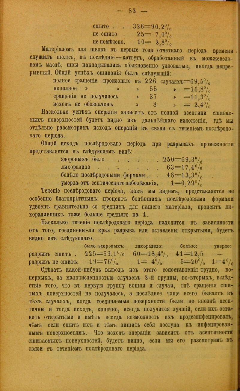 сшито . . 326=90,27о не сшито . 25= 7,07о нѳпомѣчено. 10= 2,87о Матеріаломъ для швовъ въ первые года отчетиаго періода времени сіужилъ шѳлкъ, въ послѣдніе—кэті7тъ, обработанный въ можжевело- вомъ маслѣ; швы накладывались обыкновенно узловатые, иногда непре- рывный, Общій успѣхъ сшиванія былъ слѣдующій: полное сращеиіе произошло въ 226 случаяхъ=69,57о неполное » » » 55 » =іб,87о сращенія не получилось » 37 » =11,37о исходъ не обозначенъ » 8 » = 2,4*^/0 Насколько успѣхъ операціи зависитъ отъ полной асептики сшивае- мыхъ поверхностей будетъ видно изъ дальнѣйшаго изложенія, гдѣ мы отдѣльно разсмотримъ исходъ операціи въ связи съ теченіемъ послѣродо- ваго періода. Общій исходъ послѣродоваго періода при разрывахъ промежности представляется въ слѣдующемъ видѣ: здоровыхъ было 250=69,ЗѴо лихорадило 63=17,47о болѣло послѣродовымн формами .- . 48=13,37о умерла отъ септическагозаболѣванія. 1=0,29*^/0 Тѳченіе послѣродоваго періода, какъ мы виднмъ, представляется не особенно благопріятнымъ: процентъ болѣвшихъ послѣродовыми формами удвоенъ сравнительно со среднимъ для нашего матеріала, процентъ ди- хорадившихъ тоже больше средняго на 4. Насколько течѳніе послѣродоваго періода находится въ зависимости отъ того, соединены-ли края разрыва или оставлены открытыми, будетъ видно изъ слѣдующаго. было вдоровыхъ: лихорадило: болѣло: умерло: разрывъ сшитъ . 225=69,17'о 60=18,47о 41=12,5 - разрывъ не сшитъ. 19=7б7о 1= 47о 5=207о 1=47о Сдѣлать какой-нибудь выводъ изъ этого сопоставленія трудно, во- первыхъ, за малочисленностью случаѳвъ 2-й группы, во-вторыхъ, вслѣд- ствіе того, что въ первую группу вошли и случаи, гдѣ сращенія сши- тыхъ поверхностей не получалось, а послѣднее чаще всего бываетъ въ тѣхъ случаяхъ, когда соединяомыя поверхности были не вполнѣ асен- тичны и тогда исходъ, конечно, всегда получится лучшій, если ихъ оста- вить открытыми и имѣть всегда возможность ихъ продезинфецировать, чѣмъ если сшить ихъ и тѣмъ лишить себя доступа къ инфѳцирован- нымъ поверхностямъ. Что исходъ операціи зависитъ отъ асептичности сшиваѳмыхъ поверхностей, будетъ видно, если мы его разсмотримъ въ связи съ течепіемъ послѣродоваго періода.
