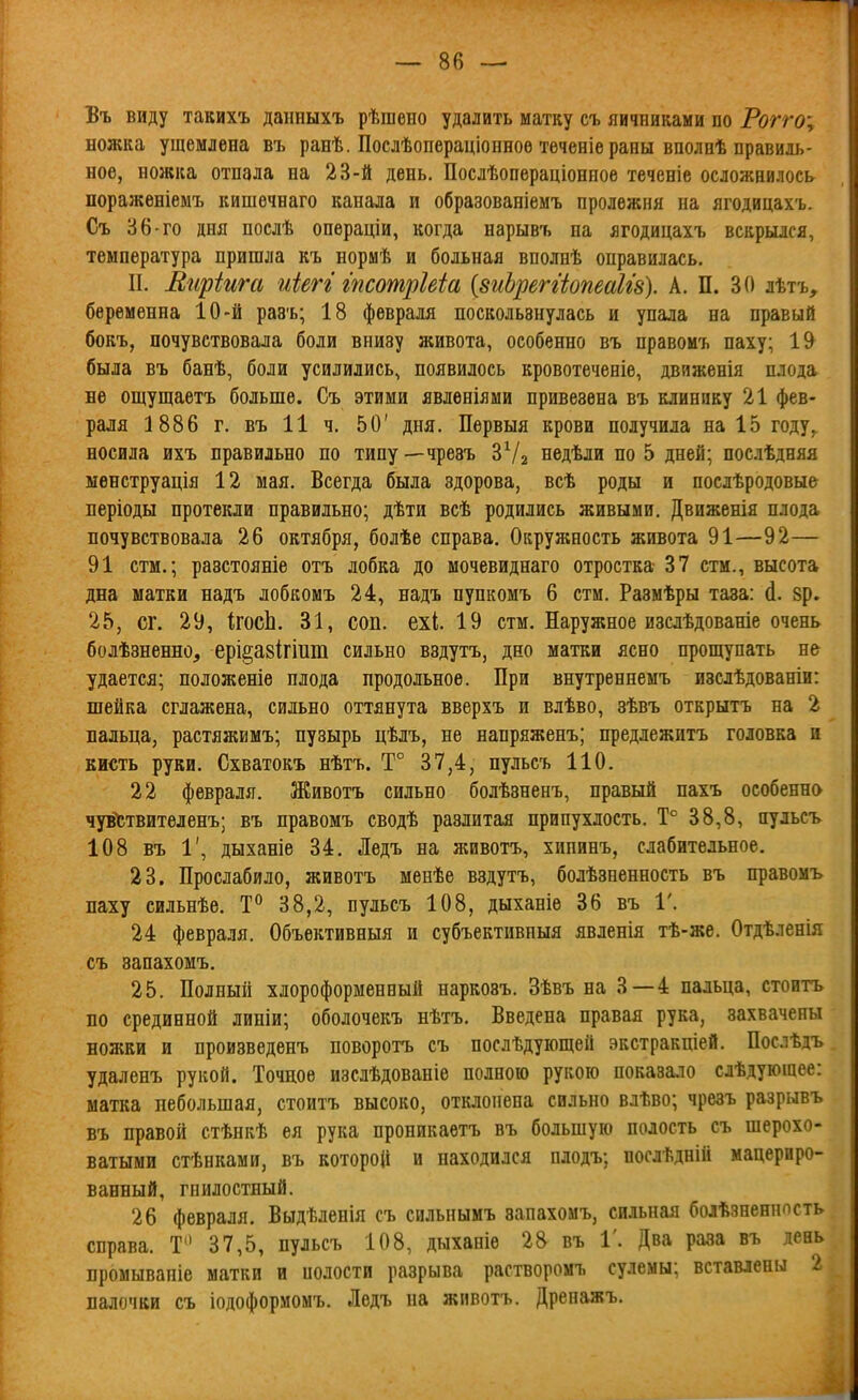 Въ виду такихъ даішыхъ рѣшено удалить матку съ яичниками по Рогго\ ножка ущемлена въ ранѣ. Послѣопераціоиноѳ теченіе раны вполпѣ правиль- ное, ножка отпала на 23-й день. Послѣопераціониое теченіе осложнилось пораженіемъ кишечнаго канала и образованіемъ пролежня на ягодицахъ. Съ 36-го дня послѣ операціи, когда нарывъ па ягодицахъ вскрылся, температура пришла къ норыѣ и больная вполнѣ оправилась. II. Еиріига иіегі гпсотрШа {8иЬреггіопеаІІ8). А. П. 30 лѣтъ, беременна 10-й разъ; 18 февраля поскользнулась и упала на правый бокъ, почувствовала боли внизу живота, особенно въ правоиъ паху; 19 была въ банѣ, боли усилились, появилось кровотеченіе, движенія плода не ощущаетъ больше. Съ этими явленіями привезена въ клинику 21 фев- раля 1886 г. въ 11 ч. 50' дня. Первыя крови получила на 15 году,^ носила ихъ правильно по типу—чрезъ ЗѴг недѣли по 5 дней; послѣдняя ыѳнструація 12 мая. Всегда была здорова, всѣ роды и послѣродовые періоды протекли правильно; дѣти всѣ родились живыми. Движенія плода почувствовала 26 октября, болѣе справа. Окружность живота 91—92— 91 стм.; разстояніе отъ лобка до мочевиднаго отростка 37 стм., высота дна матки надъ лобкомъ 24, надъ пупкомъ 6 стм. Размѣры таза: й. 8р. 25, сг. 29, ігосЬ. 31, соп. ехі. 19 стм. Наружное изслѣдованіе очень болѣзненно, ері§а8Ігііші сильно вздутъ, дно матки ясно прощупать не удается; положеніе плода продольное. При внутреннемъ изслѣдованіи: шейка сглажена, сильно оттянута вверхъ и влѣво, зѣвъ открытъ на 2 вальца, растяжимъ; пузырь цѣлъ, не напряженъ; предлежитъ головка и кисть руки. Схватокъ нѣтъ. Т° 37,4, пульсъ 110. 22 февраля. Животъ сильно болѣзненъ, правый пахъ особенна чув'^гтвителенъ; въ правомъ сводѣ разлитая припухлость. Т° 38,8, пульсъ 108 въ 1', дыханіе 34. Ледъ на животъ, хипннъ, слабительное, 23. Прослабило, животъ менѣе вздутъ, болѣзненность въ правомъ паху сильнѣѳ, Т° 38,2, пульсъ 108, дыханіе 36 въ 1'. 24 февраля. Объективныя и субъективиыя явленія тѣ-же. Отдѣленія съ запахомъ. 25. Полный хлороформенный наркозъ. Зѣвъ на 3—4 пальца, стоить по срединной линіи; оболочекъ нѣтъ. Введена правая рука, захвачены ножки и произведенъ поворотъ съ послѣдующей экстракціей. Послѣдъ удаленъ рукой. Точное изслѣдованіе полною рукою показало слѣдующее: матка небольшая, стоитъ высоко, отклонена сильно влѣво; чрезъ разрывъ въ правой стѣнкѣ ея рука проникаетъ въ большую полость съ шерохо- ватыми стѣнками, въ которой и находился олодъ; послѣдній мацериро- ванный, гнилостный. 26 февраля. Выдѣленія съ сильнымъ запахомъ, сильная болѣзненнпсть справа. Т 37,5, пульсъ 108, дыханіе 28 въ 1'. Два раза въ день промываніе матки и полости разрыва растворомъ сулемы; вставлены палочки съ іодоформомъ. Ледъ на животъ. Дренажъ,