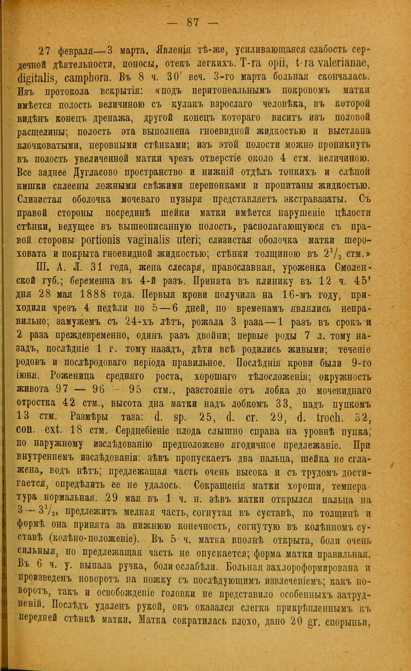 27 февраля—3 марта. Явленія тѣ-жѳ, усиливающаяся слабость сер- дечной дѣятѳльности, поносы, отекъ лѳгкихъ. Т-га оріі, I-га ѵаіегіапае, йі§ііа1І8, сатрЬога. Въ 8 ч. 30' веч. 3-го марта больная скончалась. Изъ протокола вскрытія: «подъ перитонеальнымъ покровомъ матки имѣется полость величиною съ кулакъ взрослаго человѣка, въ которой видѣнъ конецъ дренажа, другой конецъ котораго висигь изъ половой расщелины; полость эта выполнена гноевидной жидкостью и выстлана клочковатыми, неровными стѣнками; изъ этой полости можно проникнуть въ полость увеличенной матки чрѳзъ отверстіе около 4 стм. величиною. Все заднее Дугласово иространство и нижній отдѣлъ тонкихъ и слѣпой кишки склеены ложными свѣжими перепонками и пропитаны жидкостью. Слизистал оболочка мочеваго пузыря представляетъ экстравазаты. Съ правой стороны посрединѣ шейки матки имѣется нарушевіе цѣлости стѣнки, ведущее въ вышеописанную полость, располагающуюся съ пра- вой стороны рогііопіз ѵа§іпа1І8 иіегі; слизистая оболочка матки шеро- ховата и покрыта гноевидной жидкостью; стѣнки толщиною въ 2Ѵг стм.» III. А. Л. 31 года, жена слесаря, православная, уроженка СмолеН' ской губ.; беременна въ 4-й разъ. Принята въ клинику въ 12 ч. 45' дня 28 мая 1888 года. Первыя крови получила на 16-мъ году, при- ходили чрезъ 4 нѳдѣли по 5 — 6 дней, по временамъ являлись непра- вильно; замужемъ съ 24-хъ лѣтъ, рожала 3 раза—1 разъ въ срокъ и 2 раза преждевременно, одинъ разъ двойни; первые роды 7 л. тому на- задъ, послѣдніѳ 1 г. тому назадъ, дѣти всѣ родились живыми; тѳченіѳ родовъ и послѣродоваго періода правильное. Послѣднія крови были 9-го іюня. Роженица средняго роста, хорошаго тѣлосложенія; окружность живота 97 — 96 - 95 стм., разстояніе отъ лобка до мочевиднаго отростка 42 стм., высота дна матки надъ лобкомъ 33, надъ пупкомъ 13 стм. Размѣры таза: й. 8р. 25, й. сг. 29, косЬ. 32, соп. ехі 18 стм. Сердцебіеніе плода слышно справа на уровнѣ пупка; по наружному изслѣдованію предположено ягодичное предлежаніе. При Бнутреннемъ изслѣдованіи: зѣвъ пропускаетъ два пальца, шейка не сгла- жена, водъ нѣтъ; предлежащая часть очень высока и съ трудомъ дости- гается, опредѣлить ее не удалось. Сокращенія матки хороши, темпера- тура нормальная. 29 мая въ 1 ч. н. зѣвъ матки открылся пальца па 3 — ЗУг, предлежитъ мелкая часть, согнутая въ суставѣ, по толщинѣ и формѣ она принята за нижнюю конечность, согнутую въ колѣнномъ су- ставѣ (колѣно-положеніе). Въ 5 ч. матка вполнѣ открыта, боли очень сильныя, но предлежащая часть не опускается; форма матки правильная. Въ 6 ч. у. выпала ручка, боли ослабѣли. Больная захлороформирована и произведенъ поворотъ па ножку съ послѣдующимъ извлечепіемъ; какъ по- воротъ, такъ и освоболсдепіе головки не представило особепныхъ затруд- неній. Послѣдъ удаленъ рукой, онъ оказался слегка прикрѣпленнымъ къ передней стѣвкѣ матки. Матка сократилась плохо, дано 20 §1'. спорыньи,