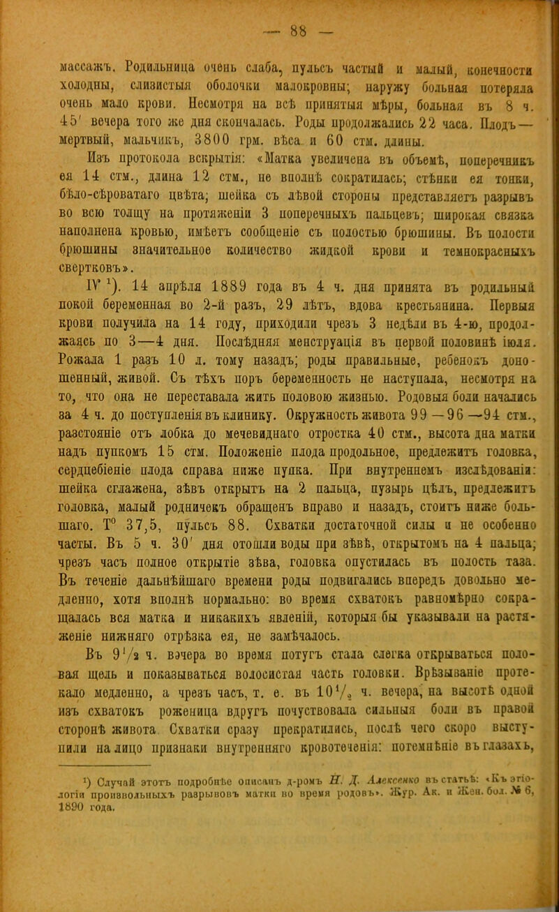 массажъ. Родильница очень слаба, пульсъ частый и малый, ионечяости холодны, слизистыя оболочки малокровны; наружу больная потеряла очень мало крови. Несмотря на всѣ нринятыя мѣры, больная въ 8 ч. 45' вечера того же дня скончалась. Роды продолжались 22 часа. Плодъ — мертвый, мальчикъ, 3800 грм. вѣса и 60 стм. длины. Изъ протокола вскрытія: «Матка увеличена въ объемѣ, понеречниаъ ѳя 14 стм., длина 12 стм., не вполнѣ сократилась; стѣнки ея тонки, бѣло-сѣроватаго цвѣта; шейка съ лѣвой стороны представляетъ разрывъ во всю толщу на нротяженіи 3 нопѳречныхъ пальцевъ; широкая связка наполнена кровью, имѣетъ сообщеніѳ съ полостью брюшины. Въ полости брюшины значительное количество жидкой крови и темнокраеныхъ свертковъ». IV ^). 14 апрѣля 1889 года въ 4 ч. дня принята въ родильный покой беременная во 2-й разъ, 29 лѣтъ, вдова крестьянина. Первыя крови получила на 14 году, приходили чрезъ 3 недѣли въ 4-ю, продол- жаясь по 3—4 дня. Послѣдняя менструація въ первой половинѣ іюля. Рожала 1 разъ 10 л. тому назадъ; роды правильные, ребеноі;ъ доно- шенный, живой. Съ тѣхъ поръ беременность не наступала, несмотря на то, что она не переставала жить половою жизнью. Родовыя боли начались за 4 ч. до поступленіявъ клинику. Окружность живота 99 —96—94 стм., разстояніе отъ лобка до мечевиднаго отростка 40 стм., высота дна матки надъ пупкомъ 15 стм. Положеніе плода продольное, предлѳжитъ головка, сердцебіеніе плода справа ниже пупка. При внутреннемъ изслѣдованіи; шейка сглажена, зѣвъ открытъ на 2 пальца, пузырь цѣлъ, предлежитъ головка, малый родничекъ обращенъ вправо и назадъ, стоитъ ниже боль- шаго. Т° 37,5, пульсъ 88. Схватки достаточной силы и не особенно часты, Въ 5 ч. 30' дня отошли воды при зѣвЬ, открытомъ на 4 пальца; чрѳаъ часъ полное открытіе зѣва, головка опустилась въ полость таза. Въ теченіе дальнѣйшаго времени роды подвигались впередь довольно ме- дленно, хотя вполнѣ нормально: во время схватокъ равномѣрно сокра- щалась вся матка и никакихъ явленій, которыя бы указывали на растя- женіе нижняго отрѣзка ея, не замѣчалось. Въ 9'/2 ч. вэчера во время потугъ стала слегка открываться поло- вая щель и показываться волосистая часть головки. ВрЬзываніе проте- кало медленно, а чрезъ часъ, т. е. въ 10 Ѵо ч. вечера, на высотЬ одной изъ схватокъ роженица вдругъ почуствовала сильныя боли въ правой сторонѣ живота Схватки сразу прекратились, послѣ чего скоро высту- пили налицо признаки внутрѳнняго кровотѳченія: погемнЬніе въглазахь, Случай этотъ подробнѣе оаисааъ д-роыъ Й. Д. Алексенко въстатьЬ: «Къэп - логій пронвволыіыхъ разрывовъ маткц во время родов ь». Жур. Ак. и Жен. бол. >6 1890 года.