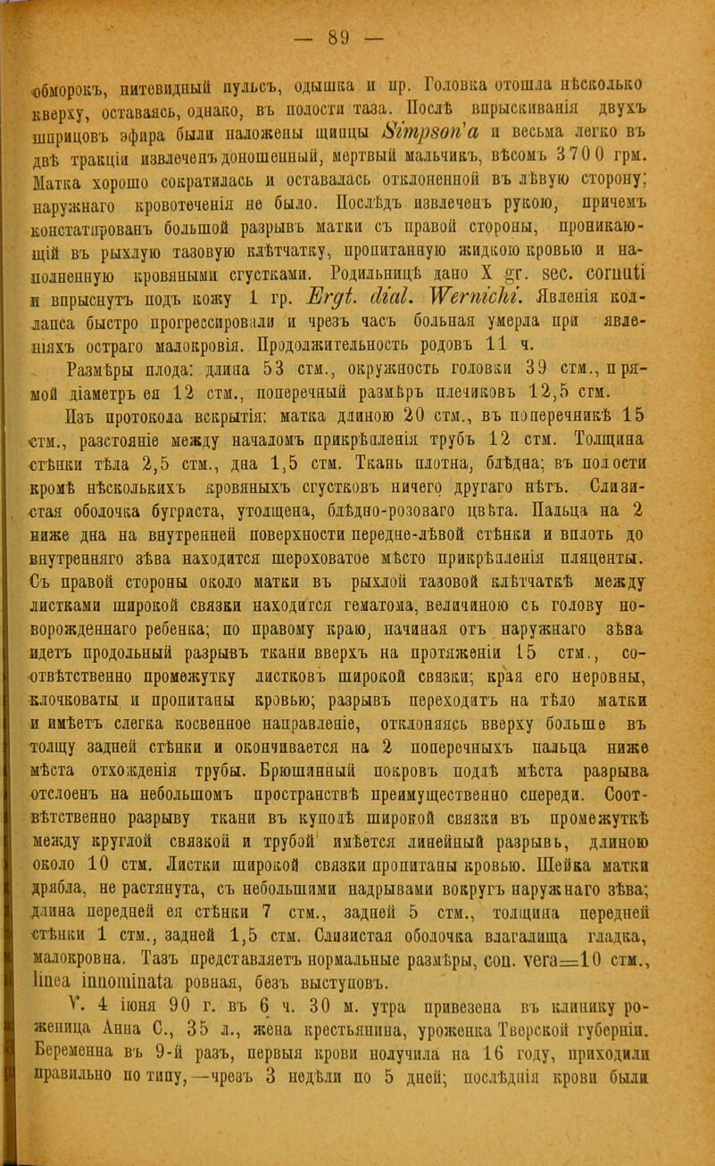 обморокъ, нитевидный пульсъ, одышка и ир. Головка отошла нѣсколько кверху, оставаясь, однако, въ полости таза. Посдѣ впрыскиваиія двухъ шприцовъ эфира были наложены щиацы і>Ішр80п''а и весьма легко въ двѣ тракціи извлѳчѳиъдоношенный, мертвый мадьчикъ, вѣсомъ 3 70 0 грм. Матка хорошо сократилась и оставалась отклоненной въ лѣвую сторону; нарулшаго кровотѳченія не было. Послѣдъ извлечѳнъ рукою, причемъ констатированъ большой разрывъ матки съ правой стороны, проникаю- щій въ рыхлую тазовую клѣтчатку, пропитанную жидкою кровью и на- полненную кровяными сгустками. Родильницѣ дапо X §г. вес. сошііііі и впрыснутъ подъ кожу і гр. Егді. (ігаі. ^етісЫ. Явленія кол- лапса быстро прогрессировали и чрезъ часъ больная умерла при явле- шяхъ остраго малокровія. Продолжительность родовъ 11 ч. Размѣры плода: длина 53 стм., окружность головки 39 стм., пря- мой діаметръ ѳя 12 стм., поперечный размЁръ піечиковъ 12,5 сгм. Изъ протокола вскрытія: матка длиною 20 стм., въ поперечникѣ 15 «тм., разстояніе между началоиъ прикрѣнленія трубъ 12 стм. Толщина «тѣнки тѣла 2,5 стм., дна 1,5 стм. Ткань плотна, бдѣдна; въ полости кромѣ нѣсколькихъ кровяныхъ сгустковъ ничего другаго нѣтъ. Слизи- стая оболочка бугриста, утолщена, блѣдно-розоваго цвѣта. Пальца на 2 ниже дна на внутренней поверхности передне-лѣвой стѣнки и вплоть до внутренняго зѣва находится шероховатое мѣсто прикрѣялѳнія плаценты. Съ правой стороны около матки въ рыхлой тазовой клѣтчаткѣ между листками широкой связки находится гематома, величиною съ голову но- ворожденпаго ребенка; по правому краю, начиная огъ наружнаго зѣва идетъ продольный разрывъ ткани вверхъ на протяжении 15 стм., со- отвѣтственно промежутку листковъ широкой связки; края его неровны, клочковаты и пропитаны кровью; разрывъ переходатъ на тѣло матки и имѣетъ слегка косвенное направіеніе, отклоняясь вверху больше въ толщу задней стѣнки и окончнвается па 2 поперечныхъ пальца ниже мѣста отхожденія трубы. Брюшинный покровъ подяѣ мѣста разрыва отслоенъ на небольшомъ пространетвѣ преимущественно спереди. Соот- вѣтственно разрыву ткани въ купоіѣ широкой связки въ промежуткѣ меясду круглой связкой и трубой имѣѳтся линейный разрывь, длиною около 10 стм. Листки широкой связки пропитаны кровью. Шейка матки дрябла, не растянута, съ небольшими надрывами вокругъ наружнаго зѣва; д.іина передней ея стѣнки 7 стм., задней 5 стм., толщина передней «тѣнки 1 стм., задней 1,5 стм. Слизистая оболочка влагалища гладка, малокровна. Тааъ представляетъ нормальные размѣры, соіі. ѵега=10 стм., Ііцеа іпаотіііаіа ровная, безъ выступовъ. Т. 4 іюня 90 г. въ 6 ч. 30 м. утра привезена въ клинику ро- женица Анна С, 35 л., жена крестьянина, уроженка Тверской губерніи. Беременна въ 9-й разъ, первыя крови получила на 16 году, приходили правильно по типу, -чрезъ 3 недѣли по 5 дней; посіѣднія крови были