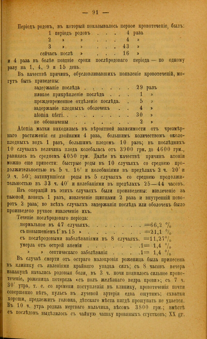 Періодъ родовъ, въ который показывалось первое кровотечееіе, былъ: 1 періодъ родовъ.... 4 раза 2 » » . . . 4 » 3 » » ... 43 » сѳйчасъ послѣ » ... 16 » и 4 раза въ болѣѳ поздніе сроки послѣродоваго періода — по одному разу на 1, 4, 9 и 15 день. Въ качествѣ причинъ, обусловливавшихъ появленіе кровотеченій, мо- гутъ быть приведены: задѳржаніе послѣда 29 разъ низкое прикрѣпленіѳ послѣда ... 1 » преждевременное отдѣленіе послѣда. . 5 > задержаніе плодныхъ оболочекъ . . 4 » аіопіа иіегі 30 > не обозначены 2 » Аіопіа матки находилась въ вѣроятной зависимости отъ чрезмѣр- наго растяженія ея двойнями 4 раза, большимъ количествомъ оеоло- плодныхъ водъ 1 разъ, большимъ нлодомъ 10 разъ; въ послѣднихъ 10 случаяхъ величина плода колебалась отъ 3900 грм. до 4600 грм., равняясь въ среднемъ 4050 грм. Далѣе въ качествѣ причинъ атоніи можно еще привести: быстрые роды въ 10 случаяхъ со среднею про- должительностью въ 5 ч. ІЬ' и колебаніями въ предѣлахъ 2 ч. 20' и 9 ч. 50'; затянувшіеся роды въ 5 случаяхъ со среднею продолжи- тельностью въ 33 ч. 40' и колебаніями въ предѣлахъ 25—44 часовъ. Изъ операцій въ этихъ случаяхъ были произведены: извлеченіе за тазовой, конецъ 1 разъ, извлеченіе щипцами 2 раза и внутренній пово- ротъ 2 раза; во всѣхъ случаяхъ задержания послѣда или оболочекъ было произведено ручное извлеченіе ихъ. Теченіе послѣродоваго періода: нормальное въ 47 случаяхъ =66,2 % съ повышеніемъ Г въ 15 » =21,1 % съ послѣродовыми заболѣваніями въ 8 случаяхъ. =11,27°/о умерла отъ острой анеміи 1= 1,4 7о » * септическаго заболѣванія . . . .1= 1,4 % Въ случаѣ смерти отъ остраго малокровія роженица была принесена въ клинику съ явленіями крайияго упадка силъ; съ 8 часовъ вечера наканунѣ начались родовыя боли, въ 3 ч. ночи появилось сильное крово- теченіе, роженица потеряла «съ полъ желѣзнаго ведра крови»; съ 7 ч. 30 утра, т. е. со времени поступленія въ клинику, кровотѳченія почти совершенно нѣтъ, пульсъ въ лучевой артеріи едва ощутимъ; схватки хороши, предлежитъ головка, дѣтскаго мѣста пигдѣ прощупать не удается. Въ 10 ч. утра родила мертваго мальчика, вѣсомъ 3800 грм.; вмѣстѣ съ послѣдомъ выдѣлилось съ чайную чашку кровяныхъ сгустковъ; XX §г.